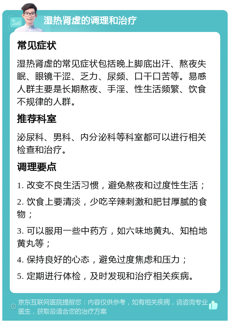 湿热肾虚的调理和治疗 常见症状 湿热肾虚的常见症状包括晚上脚底出汗、熬夜失眠、眼镜干涩、乏力、尿频、口干口苦等。易感人群主要是长期熬夜、手淫、性生活频繁、饮食不规律的人群。 推荐科室 泌尿科、男科、内分泌科等科室都可以进行相关检查和治疗。 调理要点 1. 改变不良生活习惯，避免熬夜和过度性生活； 2. 饮食上要清淡，少吃辛辣刺激和肥甘厚腻的食物； 3. 可以服用一些中药方，如六味地黄丸、知柏地黄丸等； 4. 保持良好的心态，避免过度焦虑和压力； 5. 定期进行体检，及时发现和治疗相关疾病。