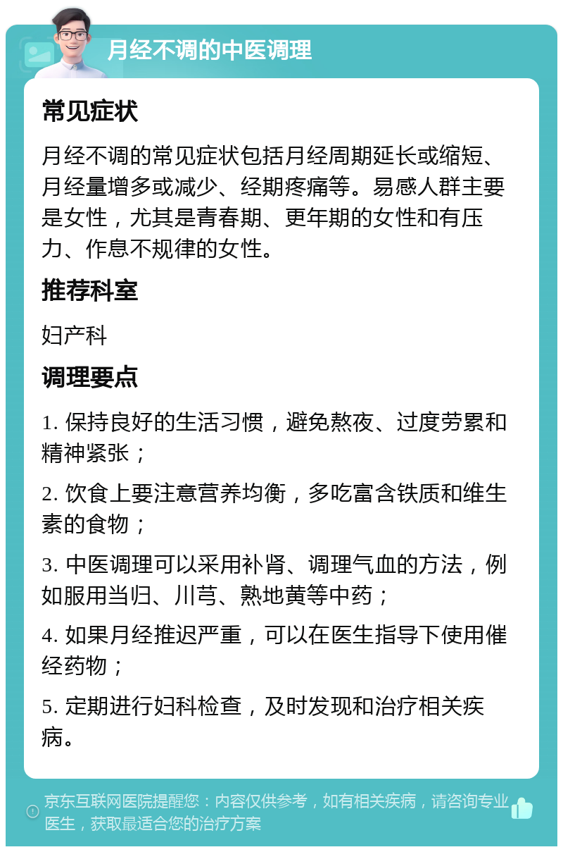 月经不调的中医调理 常见症状 月经不调的常见症状包括月经周期延长或缩短、月经量增多或减少、经期疼痛等。易感人群主要是女性，尤其是青春期、更年期的女性和有压力、作息不规律的女性。 推荐科室 妇产科 调理要点 1. 保持良好的生活习惯，避免熬夜、过度劳累和精神紧张； 2. 饮食上要注意营养均衡，多吃富含铁质和维生素的食物； 3. 中医调理可以采用补肾、调理气血的方法，例如服用当归、川芎、熟地黄等中药； 4. 如果月经推迟严重，可以在医生指导下使用催经药物； 5. 定期进行妇科检查，及时发现和治疗相关疾病。