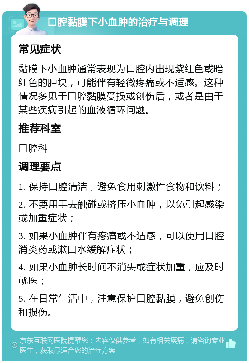 口腔黏膜下小血肿的治疗与调理 常见症状 黏膜下小血肿通常表现为口腔内出现紫红色或暗红色的肿块，可能伴有轻微疼痛或不适感。这种情况多见于口腔黏膜受损或创伤后，或者是由于某些疾病引起的血液循环问题。 推荐科室 口腔科 调理要点 1. 保持口腔清洁，避免食用刺激性食物和饮料； 2. 不要用手去触碰或挤压小血肿，以免引起感染或加重症状； 3. 如果小血肿伴有疼痛或不适感，可以使用口腔消炎药或漱口水缓解症状； 4. 如果小血肿长时间不消失或症状加重，应及时就医； 5. 在日常生活中，注意保护口腔黏膜，避免创伤和损伤。