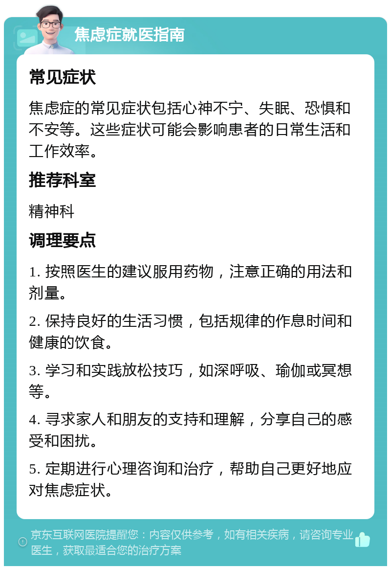 焦虑症就医指南 常见症状 焦虑症的常见症状包括心神不宁、失眠、恐惧和不安等。这些症状可能会影响患者的日常生活和工作效率。 推荐科室 精神科 调理要点 1. 按照医生的建议服用药物，注意正确的用法和剂量。 2. 保持良好的生活习惯，包括规律的作息时间和健康的饮食。 3. 学习和实践放松技巧，如深呼吸、瑜伽或冥想等。 4. 寻求家人和朋友的支持和理解，分享自己的感受和困扰。 5. 定期进行心理咨询和治疗，帮助自己更好地应对焦虑症状。