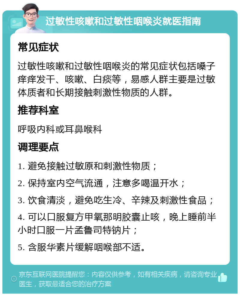 过敏性咳嗽和过敏性咽喉炎就医指南 常见症状 过敏性咳嗽和过敏性咽喉炎的常见症状包括嗓子痒痒发干、咳嗽、白痰等，易感人群主要是过敏体质者和长期接触刺激性物质的人群。 推荐科室 呼吸内科或耳鼻喉科 调理要点 1. 避免接触过敏原和刺激性物质； 2. 保持室内空气流通，注意多喝温开水； 3. 饮食清淡，避免吃生冷、辛辣及刺激性食品； 4. 可以口服复方甲氧那明胶囊止咳，晚上睡前半小时口服一片孟鲁司特钠片； 5. 含服华素片缓解咽喉部不适。