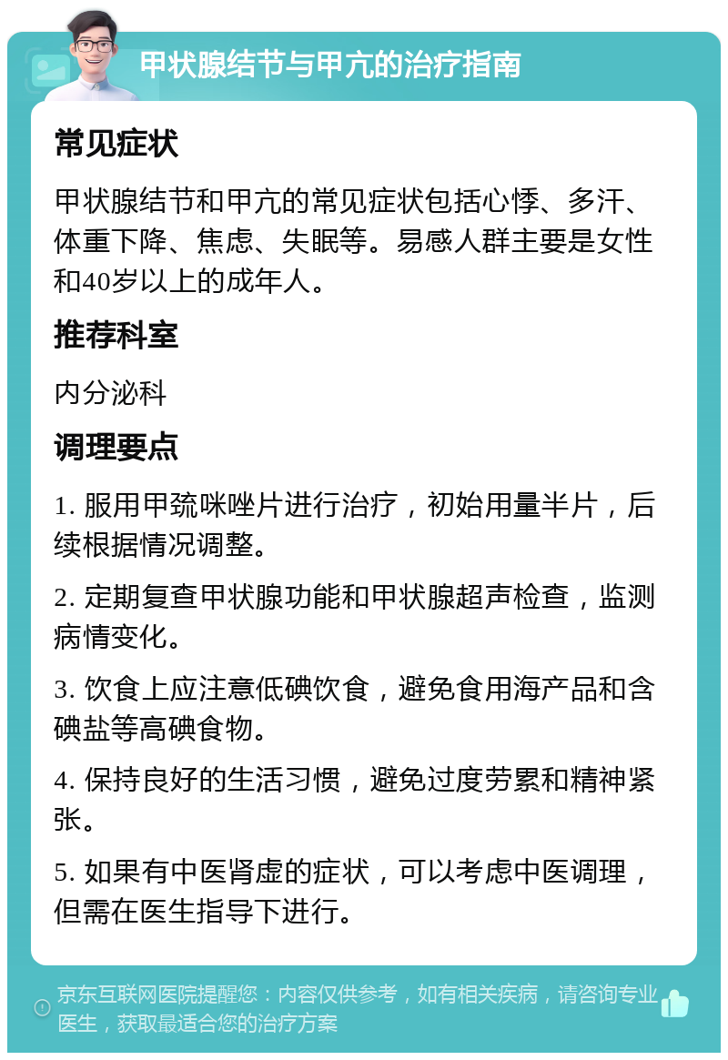 甲状腺结节与甲亢的治疗指南 常见症状 甲状腺结节和甲亢的常见症状包括心悸、多汗、体重下降、焦虑、失眠等。易感人群主要是女性和40岁以上的成年人。 推荐科室 内分泌科 调理要点 1. 服用甲巯咪唑片进行治疗，初始用量半片，后续根据情况调整。 2. 定期复查甲状腺功能和甲状腺超声检查，监测病情变化。 3. 饮食上应注意低碘饮食，避免食用海产品和含碘盐等高碘食物。 4. 保持良好的生活习惯，避免过度劳累和精神紧张。 5. 如果有中医肾虚的症状，可以考虑中医调理，但需在医生指导下进行。