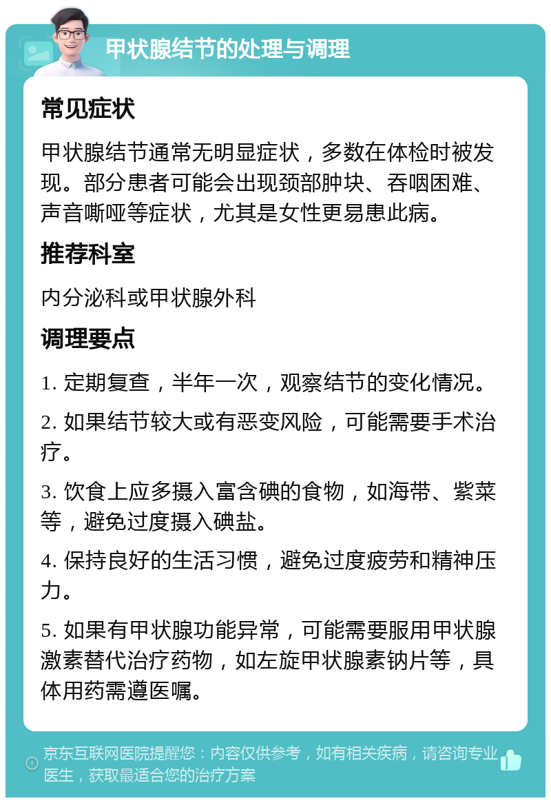 甲状腺结节的处理与调理 常见症状 甲状腺结节通常无明显症状，多数在体检时被发现。部分患者可能会出现颈部肿块、吞咽困难、声音嘶哑等症状，尤其是女性更易患此病。 推荐科室 内分泌科或甲状腺外科 调理要点 1. 定期复查，半年一次，观察结节的变化情况。 2. 如果结节较大或有恶变风险，可能需要手术治疗。 3. 饮食上应多摄入富含碘的食物，如海带、紫菜等，避免过度摄入碘盐。 4. 保持良好的生活习惯，避免过度疲劳和精神压力。 5. 如果有甲状腺功能异常，可能需要服用甲状腺激素替代治疗药物，如左旋甲状腺素钠片等，具体用药需遵医嘱。