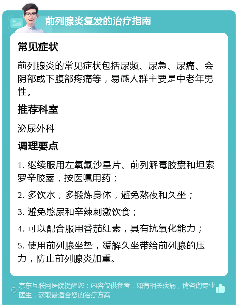 前列腺炎复发的治疗指南 常见症状 前列腺炎的常见症状包括尿频、尿急、尿痛、会阴部或下腹部疼痛等，易感人群主要是中老年男性。 推荐科室 泌尿外科 调理要点 1. 继续服用左氧氟沙星片、前列解毒胶囊和坦索罗辛胶囊，按医嘱用药； 2. 多饮水，多锻炼身体，避免熬夜和久坐； 3. 避免憋尿和辛辣刺激饮食； 4. 可以配合服用番茄红素，具有抗氧化能力； 5. 使用前列腺坐垫，缓解久坐带给前列腺的压力，防止前列腺炎加重。