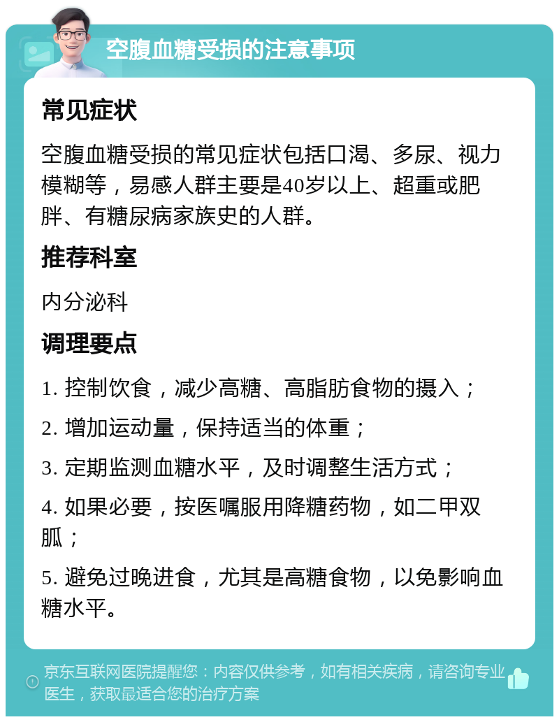 空腹血糖受损的注意事项 常见症状 空腹血糖受损的常见症状包括口渴、多尿、视力模糊等，易感人群主要是40岁以上、超重或肥胖、有糖尿病家族史的人群。 推荐科室 内分泌科 调理要点 1. 控制饮食，减少高糖、高脂肪食物的摄入； 2. 增加运动量，保持适当的体重； 3. 定期监测血糖水平，及时调整生活方式； 4. 如果必要，按医嘱服用降糖药物，如二甲双胍； 5. 避免过晚进食，尤其是高糖食物，以免影响血糖水平。