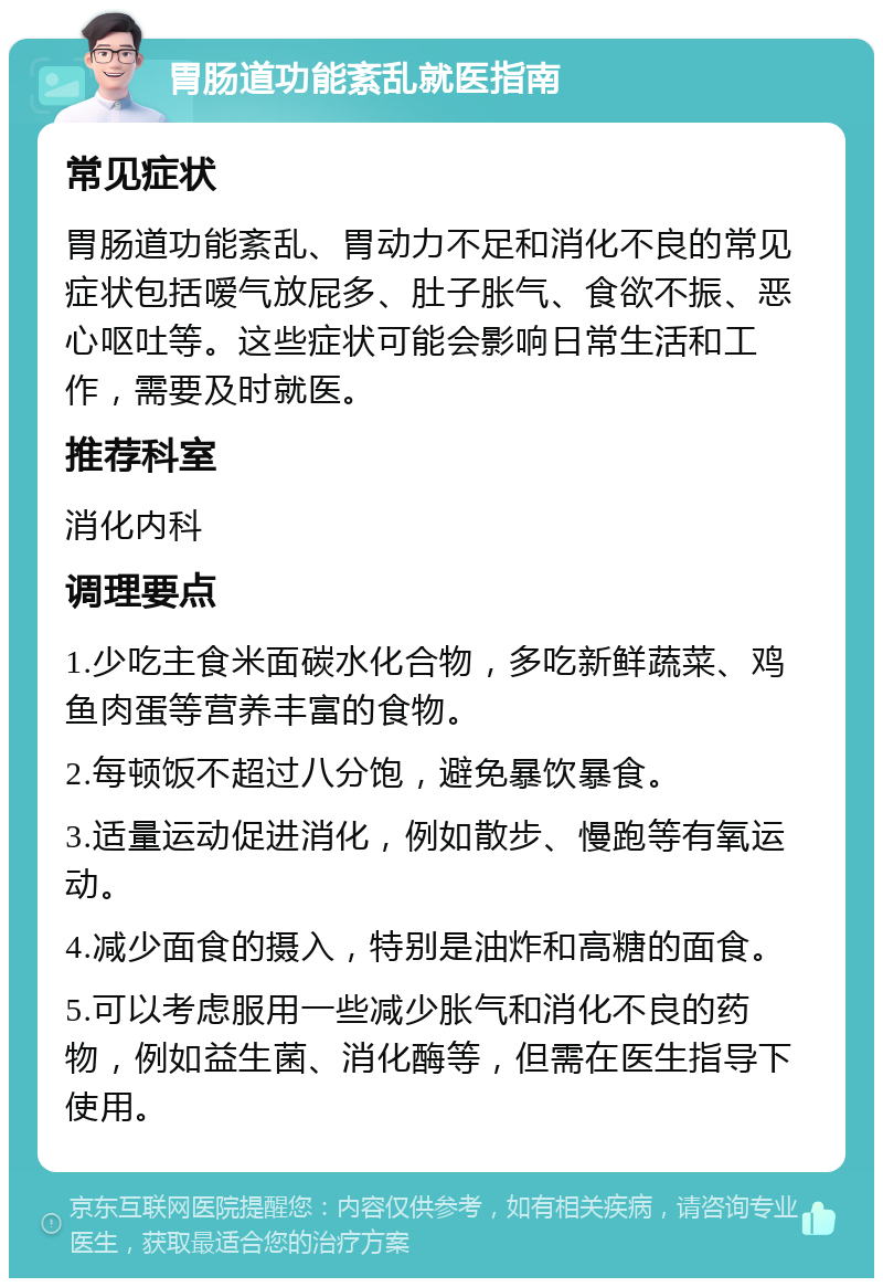 胃肠道功能紊乱就医指南 常见症状 胃肠道功能紊乱、胃动力不足和消化不良的常见症状包括嗳气放屁多、肚子胀气、食欲不振、恶心呕吐等。这些症状可能会影响日常生活和工作，需要及时就医。 推荐科室 消化内科 调理要点 1.少吃主食米面碳水化合物，多吃新鲜蔬菜、鸡鱼肉蛋等营养丰富的食物。 2.每顿饭不超过八分饱，避免暴饮暴食。 3.适量运动促进消化，例如散步、慢跑等有氧运动。 4.减少面食的摄入，特别是油炸和高糖的面食。 5.可以考虑服用一些减少胀气和消化不良的药物，例如益生菌、消化酶等，但需在医生指导下使用。