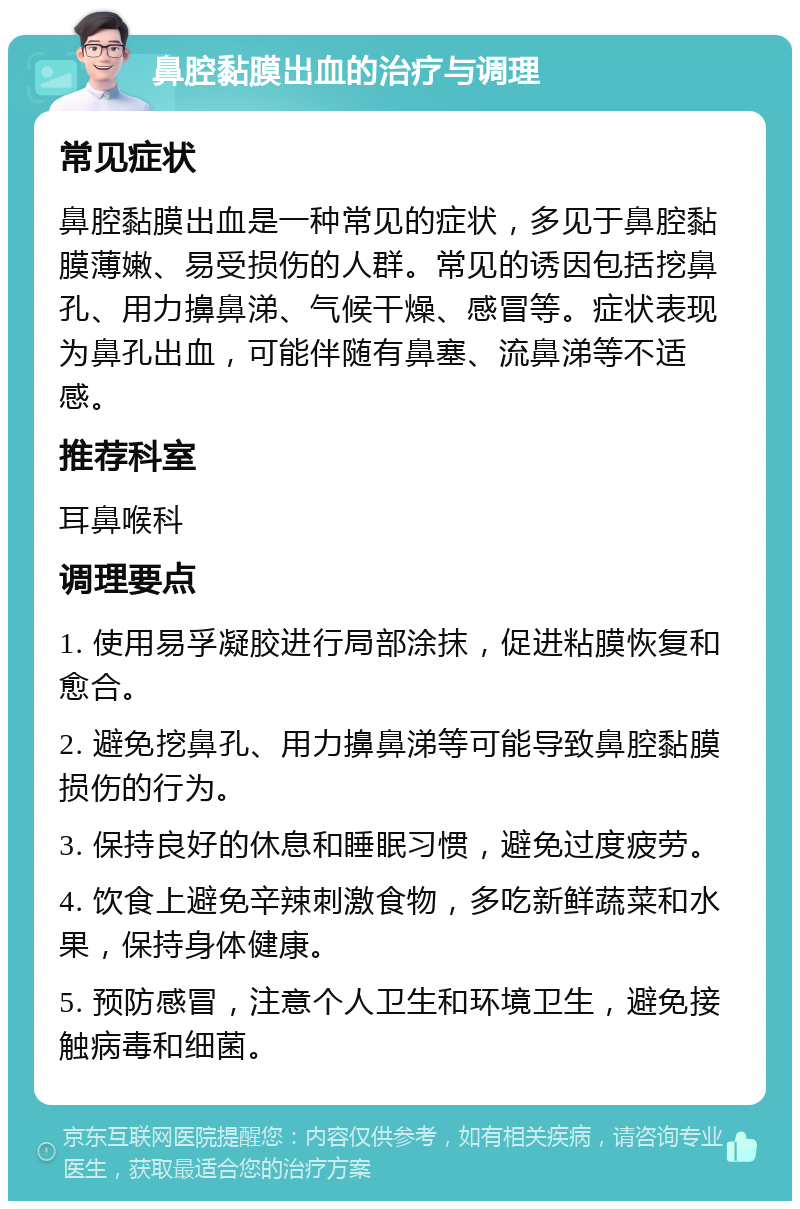 鼻腔黏膜出血的治疗与调理 常见症状 鼻腔黏膜出血是一种常见的症状，多见于鼻腔黏膜薄嫩、易受损伤的人群。常见的诱因包括挖鼻孔、用力擤鼻涕、气候干燥、感冒等。症状表现为鼻孔出血，可能伴随有鼻塞、流鼻涕等不适感。 推荐科室 耳鼻喉科 调理要点 1. 使用易孚凝胶进行局部涂抹，促进粘膜恢复和愈合。 2. 避免挖鼻孔、用力擤鼻涕等可能导致鼻腔黏膜损伤的行为。 3. 保持良好的休息和睡眠习惯，避免过度疲劳。 4. 饮食上避免辛辣刺激食物，多吃新鲜蔬菜和水果，保持身体健康。 5. 预防感冒，注意个人卫生和环境卫生，避免接触病毒和细菌。