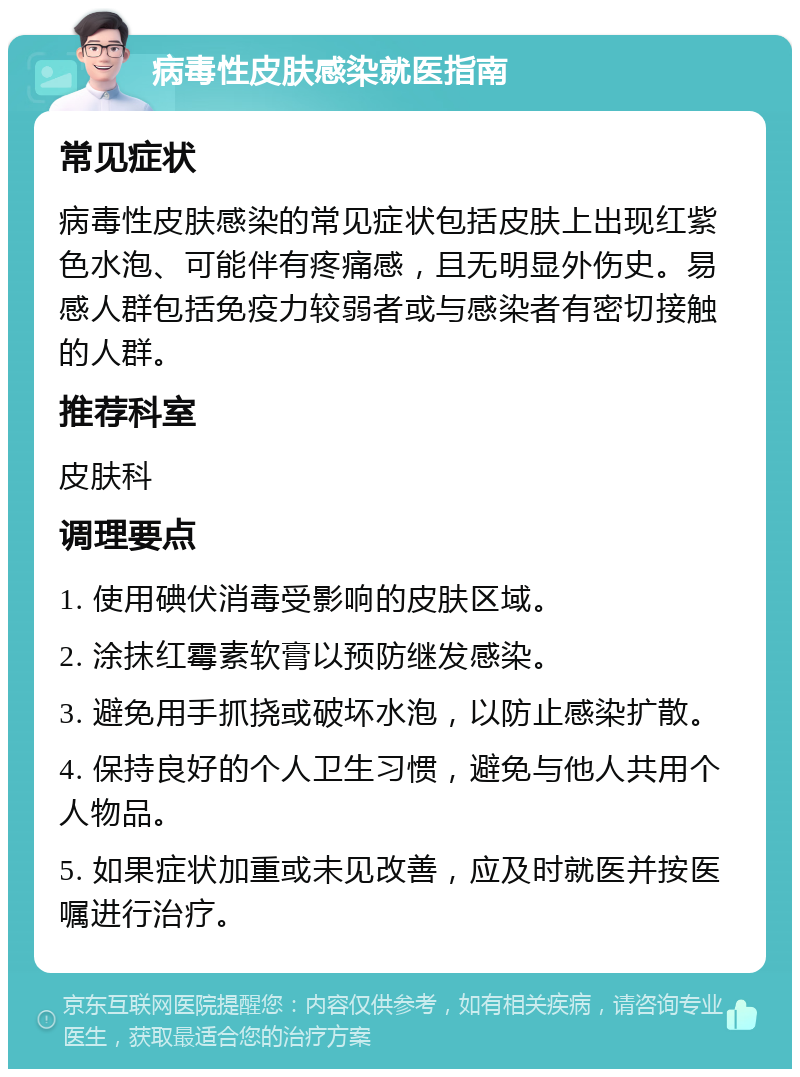 病毒性皮肤感染就医指南 常见症状 病毒性皮肤感染的常见症状包括皮肤上出现红紫色水泡、可能伴有疼痛感，且无明显外伤史。易感人群包括免疫力较弱者或与感染者有密切接触的人群。 推荐科室 皮肤科 调理要点 1. 使用碘伏消毒受影响的皮肤区域。 2. 涂抹红霉素软膏以预防继发感染。 3. 避免用手抓挠或破坏水泡，以防止感染扩散。 4. 保持良好的个人卫生习惯，避免与他人共用个人物品。 5. 如果症状加重或未见改善，应及时就医并按医嘱进行治疗。