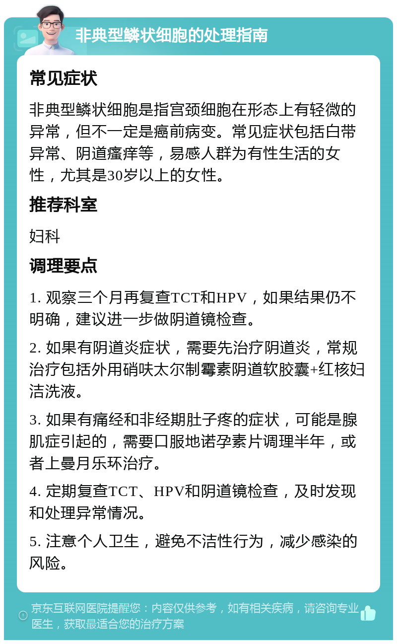 非典型鳞状细胞的处理指南 常见症状 非典型鳞状细胞是指宫颈细胞在形态上有轻微的异常，但不一定是癌前病变。常见症状包括白带异常、阴道瘙痒等，易感人群为有性生活的女性，尤其是30岁以上的女性。 推荐科室 妇科 调理要点 1. 观察三个月再复查TCT和HPV，如果结果仍不明确，建议进一步做阴道镜检查。 2. 如果有阴道炎症状，需要先治疗阴道炎，常规治疗包括外用硝呋太尔制霉素阴道软胶囊+红核妇洁洗液。 3. 如果有痛经和非经期肚子疼的症状，可能是腺肌症引起的，需要口服地诺孕素片调理半年，或者上曼月乐环治疗。 4. 定期复查TCT、HPV和阴道镜检查，及时发现和处理异常情况。 5. 注意个人卫生，避免不洁性行为，减少感染的风险。