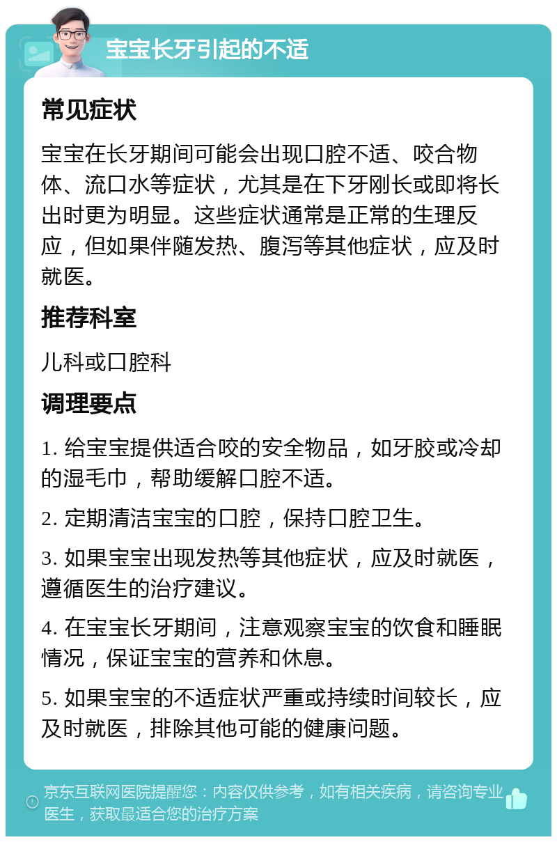 宝宝长牙引起的不适 常见症状 宝宝在长牙期间可能会出现口腔不适、咬合物体、流口水等症状，尤其是在下牙刚长或即将长出时更为明显。这些症状通常是正常的生理反应，但如果伴随发热、腹泻等其他症状，应及时就医。 推荐科室 儿科或口腔科 调理要点 1. 给宝宝提供适合咬的安全物品，如牙胶或冷却的湿毛巾，帮助缓解口腔不适。 2. 定期清洁宝宝的口腔，保持口腔卫生。 3. 如果宝宝出现发热等其他症状，应及时就医，遵循医生的治疗建议。 4. 在宝宝长牙期间，注意观察宝宝的饮食和睡眠情况，保证宝宝的营养和休息。 5. 如果宝宝的不适症状严重或持续时间较长，应及时就医，排除其他可能的健康问题。