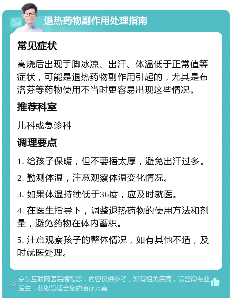 退热药物副作用处理指南 常见症状 高烧后出现手脚冰凉、出汗、体温低于正常值等症状，可能是退热药物副作用引起的，尤其是布洛芬等药物使用不当时更容易出现这些情况。 推荐科室 儿科或急诊科 调理要点 1. 给孩子保暖，但不要捂太厚，避免出汗过多。 2. 勤测体温，注意观察体温变化情况。 3. 如果体温持续低于36度，应及时就医。 4. 在医生指导下，调整退热药物的使用方法和剂量，避免药物在体内蓄积。 5. 注意观察孩子的整体情况，如有其他不适，及时就医处理。