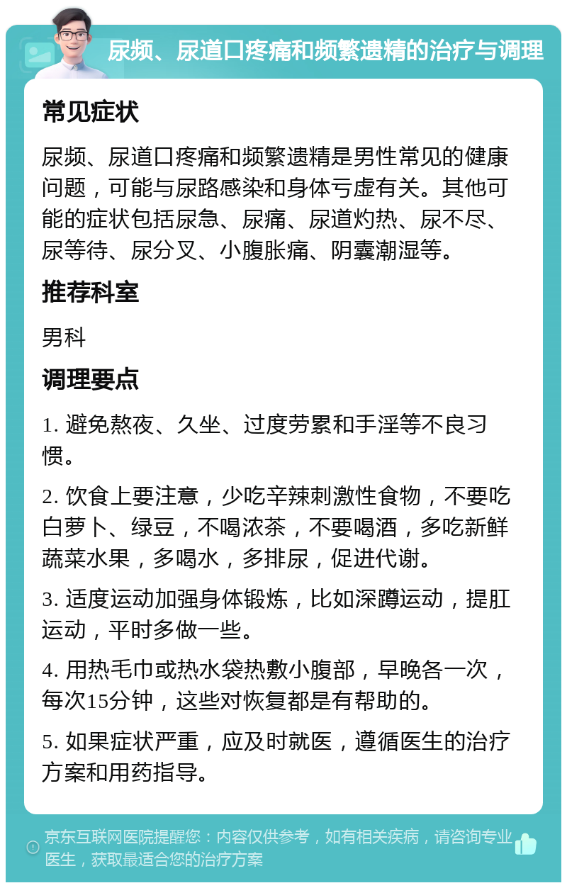 尿频、尿道口疼痛和频繁遗精的治疗与调理 常见症状 尿频、尿道口疼痛和频繁遗精是男性常见的健康问题，可能与尿路感染和身体亏虚有关。其他可能的症状包括尿急、尿痛、尿道灼热、尿不尽、尿等待、尿分叉、小腹胀痛、阴囊潮湿等。 推荐科室 男科 调理要点 1. 避免熬夜、久坐、过度劳累和手淫等不良习惯。 2. 饮食上要注意，少吃辛辣刺激性食物，不要吃白萝卜、绿豆，不喝浓茶，不要喝酒，多吃新鲜蔬菜水果，多喝水，多排尿，促进代谢。 3. 适度运动加强身体锻炼，比如深蹲运动，提肛运动，平时多做一些。 4. 用热毛巾或热水袋热敷小腹部，早晚各一次，每次15分钟，这些对恢复都是有帮助的。 5. 如果症状严重，应及时就医，遵循医生的治疗方案和用药指导。