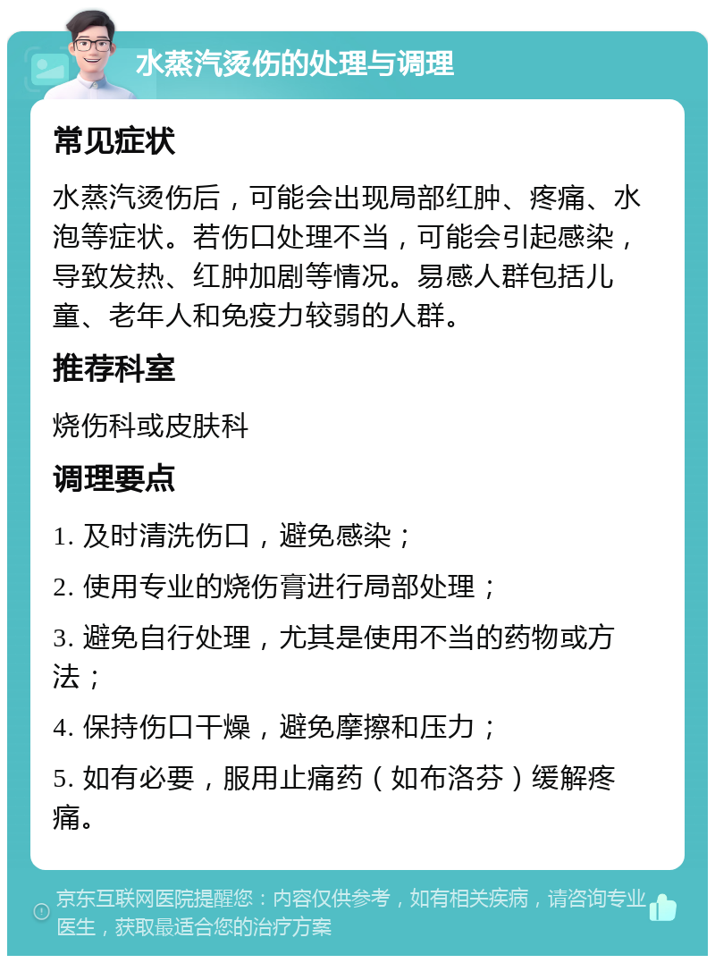 水蒸汽烫伤的处理与调理 常见症状 水蒸汽烫伤后，可能会出现局部红肿、疼痛、水泡等症状。若伤口处理不当，可能会引起感染，导致发热、红肿加剧等情况。易感人群包括儿童、老年人和免疫力较弱的人群。 推荐科室 烧伤科或皮肤科 调理要点 1. 及时清洗伤口，避免感染； 2. 使用专业的烧伤膏进行局部处理； 3. 避免自行处理，尤其是使用不当的药物或方法； 4. 保持伤口干燥，避免摩擦和压力； 5. 如有必要，服用止痛药（如布洛芬）缓解疼痛。