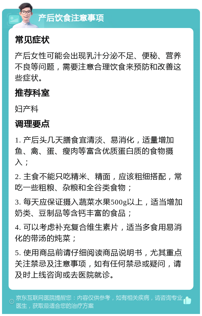 产后饮食注意事项 常见症状 产后女性可能会出现乳汁分泌不足、便秘、营养不良等问题，需要注意合理饮食来预防和改善这些症状。 推荐科室 妇产科 调理要点 1. 产后头几天膳食宜清淡、易消化，适量增加鱼、禽、蛋、瘦肉等富含优质蛋白质的食物摄入； 2. 主食不能只吃精米、精面，应该粗细搭配，常吃一些粗粮、杂粮和全谷类食物； 3. 每天应保证摄入蔬菜水果500g以上，适当增加奶类、豆制品等含钙丰富的食品； 4. 可以考虑补充复合维生素片，适当多食用易消化的带汤的炖菜； 5. 使用商品前请仔细阅读商品说明书，尤其重点关注禁忌及注意事项，如有任何禁忌或疑问，请及时上线咨询或去医院就诊。