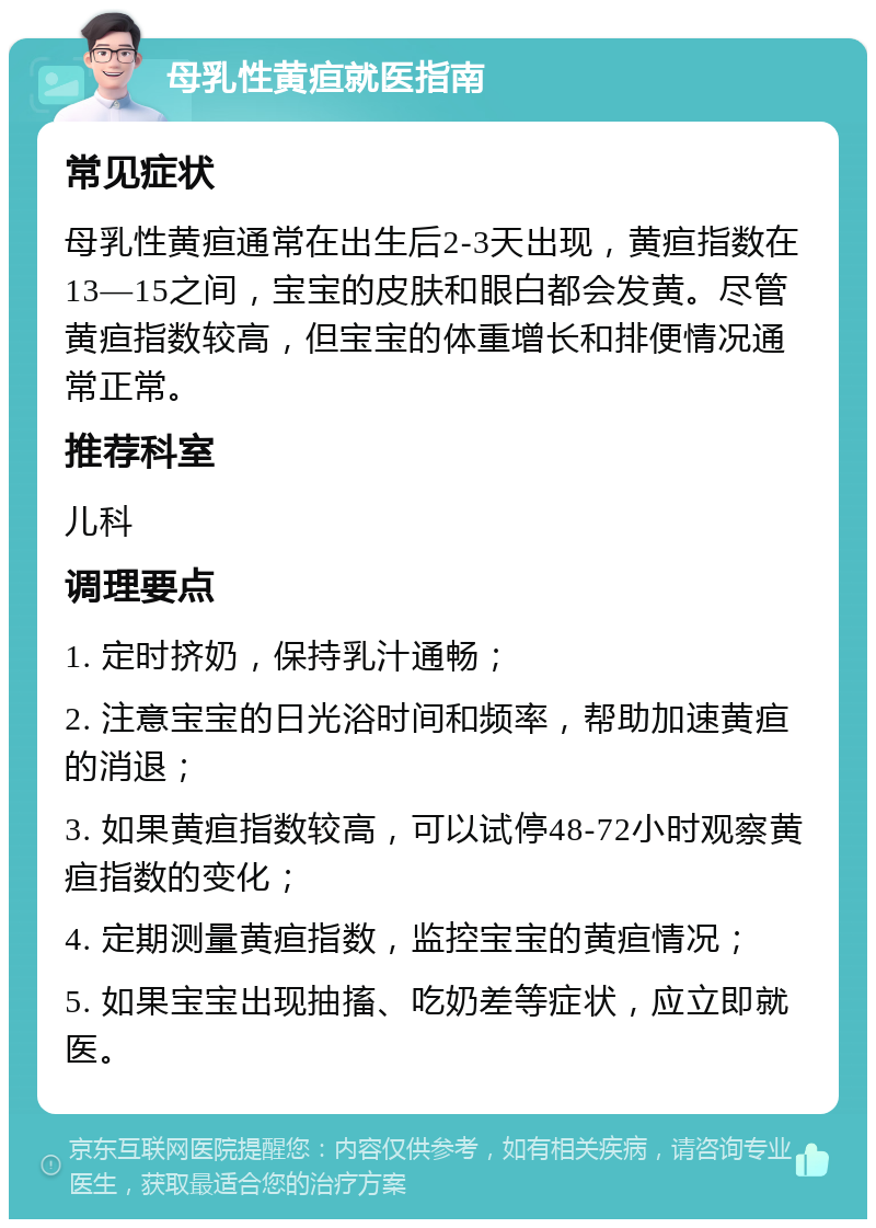 母乳性黄疸就医指南 常见症状 母乳性黄疸通常在出生后2-3天出现，黄疸指数在13—15之间，宝宝的皮肤和眼白都会发黄。尽管黄疸指数较高，但宝宝的体重增长和排便情况通常正常。 推荐科室 儿科 调理要点 1. 定时挤奶，保持乳汁通畅； 2. 注意宝宝的日光浴时间和频率，帮助加速黄疸的消退； 3. 如果黄疸指数较高，可以试停48-72小时观察黄疸指数的变化； 4. 定期测量黄疸指数，监控宝宝的黄疸情况； 5. 如果宝宝出现抽搐、吃奶差等症状，应立即就医。