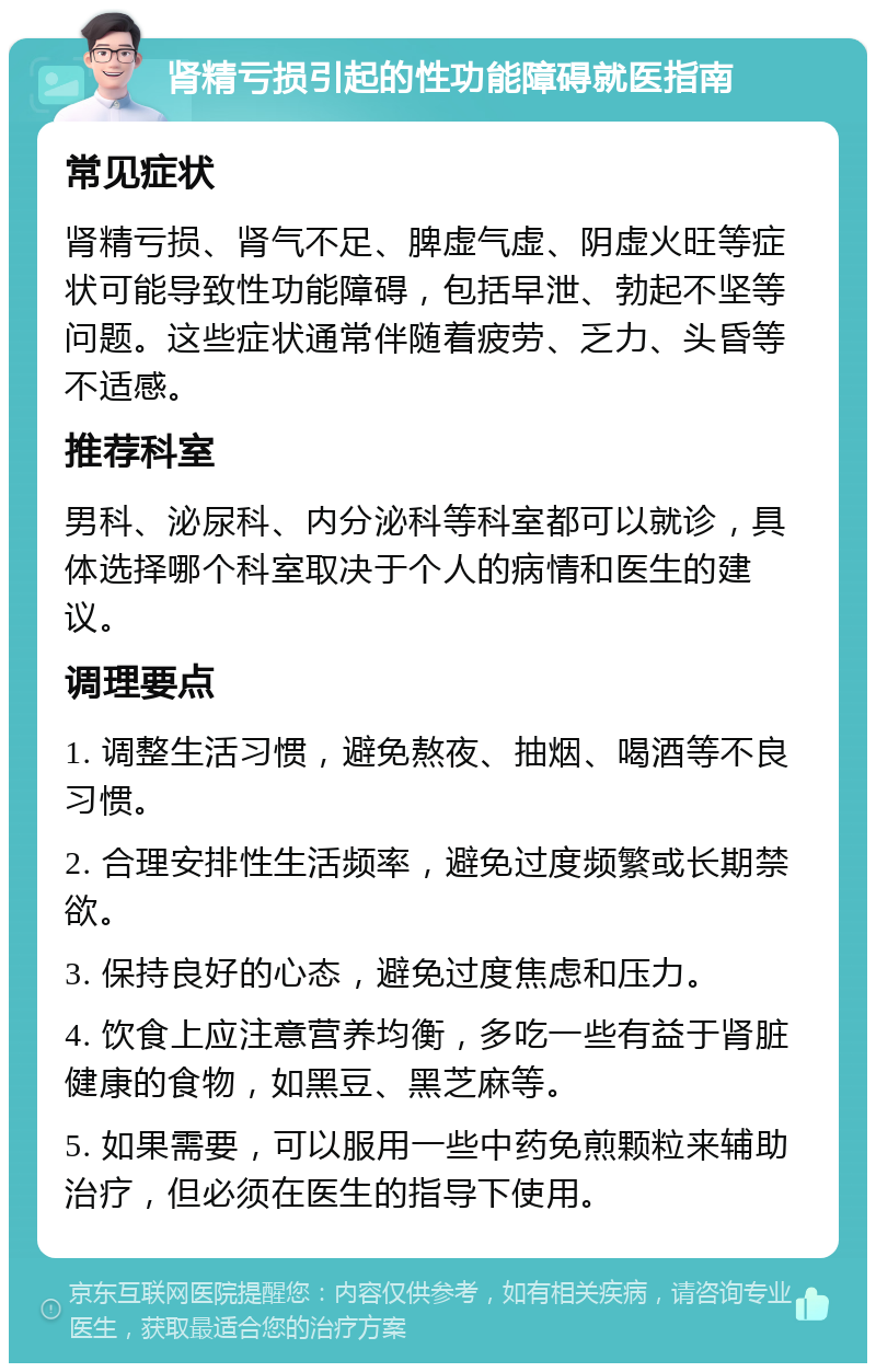 肾精亏损引起的性功能障碍就医指南 常见症状 肾精亏损、肾气不足、脾虚气虚、阴虚火旺等症状可能导致性功能障碍，包括早泄、勃起不坚等问题。这些症状通常伴随着疲劳、乏力、头昏等不适感。 推荐科室 男科、泌尿科、内分泌科等科室都可以就诊，具体选择哪个科室取决于个人的病情和医生的建议。 调理要点 1. 调整生活习惯，避免熬夜、抽烟、喝酒等不良习惯。 2. 合理安排性生活频率，避免过度频繁或长期禁欲。 3. 保持良好的心态，避免过度焦虑和压力。 4. 饮食上应注意营养均衡，多吃一些有益于肾脏健康的食物，如黑豆、黑芝麻等。 5. 如果需要，可以服用一些中药免煎颗粒来辅助治疗，但必须在医生的指导下使用。