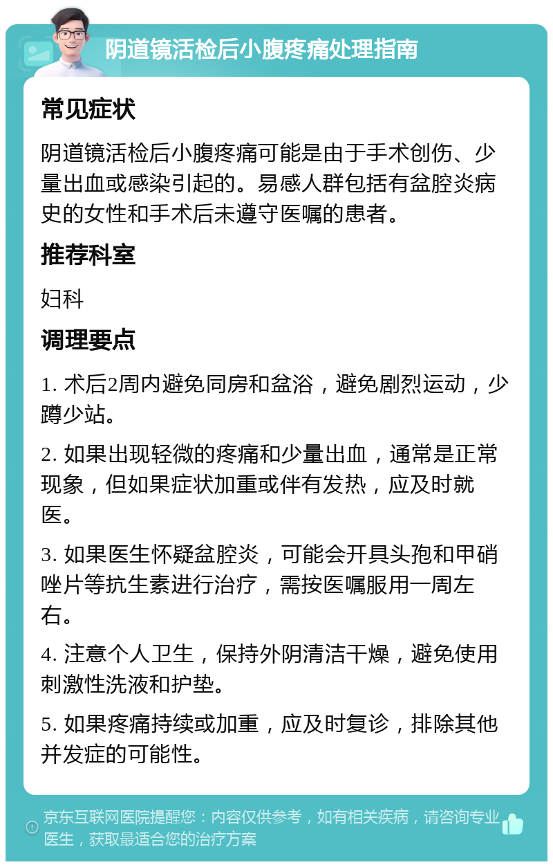 阴道镜活检后小腹疼痛处理指南 常见症状 阴道镜活检后小腹疼痛可能是由于手术创伤、少量出血或感染引起的。易感人群包括有盆腔炎病史的女性和手术后未遵守医嘱的患者。 推荐科室 妇科 调理要点 1. 术后2周内避免同房和盆浴，避免剧烈运动，少蹲少站。 2. 如果出现轻微的疼痛和少量出血，通常是正常现象，但如果症状加重或伴有发热，应及时就医。 3. 如果医生怀疑盆腔炎，可能会开具头孢和甲硝唑片等抗生素进行治疗，需按医嘱服用一周左右。 4. 注意个人卫生，保持外阴清洁干燥，避免使用刺激性洗液和护垫。 5. 如果疼痛持续或加重，应及时复诊，排除其他并发症的可能性。