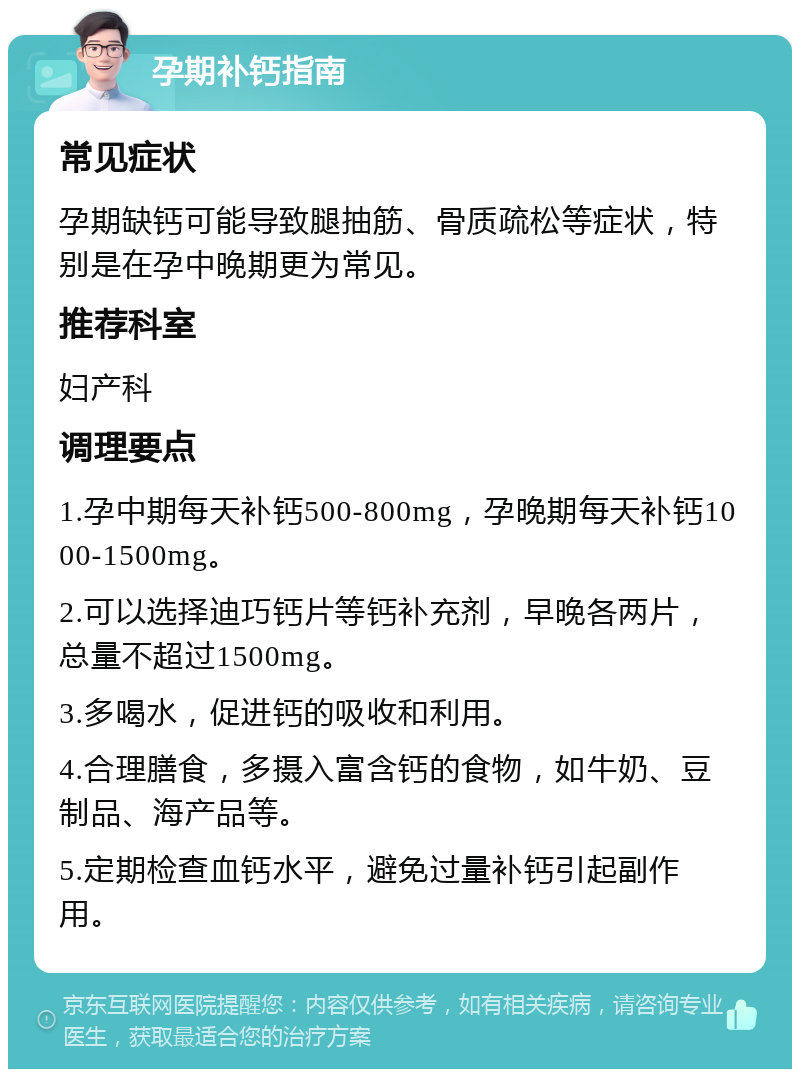 孕期补钙指南 常见症状 孕期缺钙可能导致腿抽筋、骨质疏松等症状，特别是在孕中晚期更为常见。 推荐科室 妇产科 调理要点 1.孕中期每天补钙500-800mg，孕晚期每天补钙1000-1500mg。 2.可以选择迪巧钙片等钙补充剂，早晚各两片，总量不超过1500mg。 3.多喝水，促进钙的吸收和利用。 4.合理膳食，多摄入富含钙的食物，如牛奶、豆制品、海产品等。 5.定期检查血钙水平，避免过量补钙引起副作用。