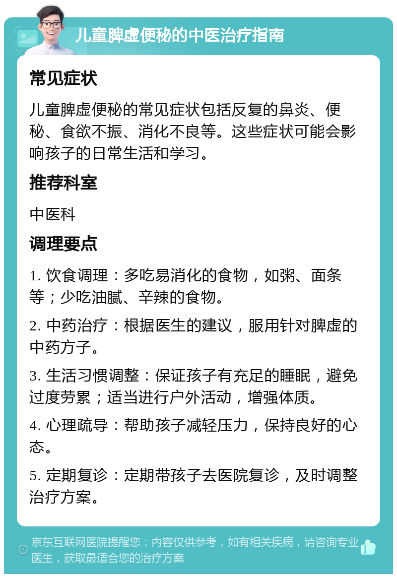 儿童脾虚便秘的中医治疗指南 常见症状 儿童脾虚便秘的常见症状包括反复的鼻炎、便秘、食欲不振、消化不良等。这些症状可能会影响孩子的日常生活和学习。 推荐科室 中医科 调理要点 1. 饮食调理：多吃易消化的食物，如粥、面条等；少吃油腻、辛辣的食物。 2. 中药治疗：根据医生的建议，服用针对脾虚的中药方子。 3. 生活习惯调整：保证孩子有充足的睡眠，避免过度劳累；适当进行户外活动，增强体质。 4. 心理疏导：帮助孩子减轻压力，保持良好的心态。 5. 定期复诊：定期带孩子去医院复诊，及时调整治疗方案。