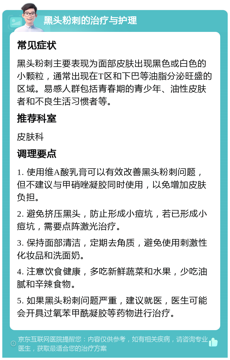 黑头粉刺的治疗与护理 常见症状 黑头粉刺主要表现为面部皮肤出现黑色或白色的小颗粒，通常出现在T区和下巴等油脂分泌旺盛的区域。易感人群包括青春期的青少年、油性皮肤者和不良生活习惯者等。 推荐科室 皮肤科 调理要点 1. 使用维A酸乳膏可以有效改善黑头粉刺问题，但不建议与甲硝唑凝胶同时使用，以免增加皮肤负担。 2. 避免挤压黑头，防止形成小痘坑，若已形成小痘坑，需要点阵激光治疗。 3. 保持面部清洁，定期去角质，避免使用刺激性化妆品和洗面奶。 4. 注意饮食健康，多吃新鲜蔬菜和水果，少吃油腻和辛辣食物。 5. 如果黑头粉刺问题严重，建议就医，医生可能会开具过氧苯甲酰凝胶等药物进行治疗。