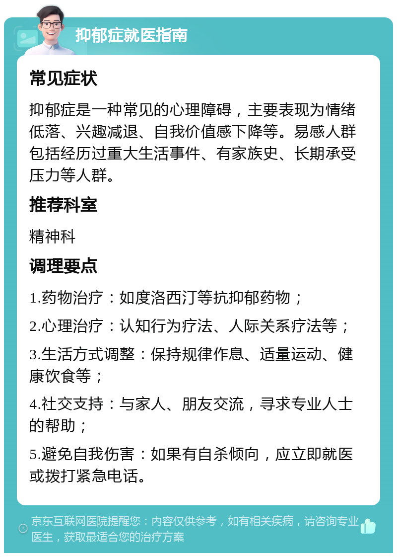 抑郁症就医指南 常见症状 抑郁症是一种常见的心理障碍，主要表现为情绪低落、兴趣减退、自我价值感下降等。易感人群包括经历过重大生活事件、有家族史、长期承受压力等人群。 推荐科室 精神科 调理要点 1.药物治疗：如度洛西汀等抗抑郁药物； 2.心理治疗：认知行为疗法、人际关系疗法等； 3.生活方式调整：保持规律作息、适量运动、健康饮食等； 4.社交支持：与家人、朋友交流，寻求专业人士的帮助； 5.避免自我伤害：如果有自杀倾向，应立即就医或拨打紧急电话。