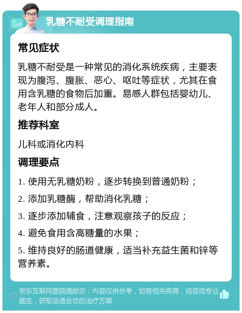 乳糖不耐受调理指南 常见症状 乳糖不耐受是一种常见的消化系统疾病，主要表现为腹泻、腹胀、恶心、呕吐等症状，尤其在食用含乳糖的食物后加重。易感人群包括婴幼儿、老年人和部分成人。 推荐科室 儿科或消化内科 调理要点 1. 使用无乳糖奶粉，逐步转换到普通奶粉； 2. 添加乳糖酶，帮助消化乳糖； 3. 逐步添加辅食，注意观察孩子的反应； 4. 避免食用含高糖量的水果； 5. 维持良好的肠道健康，适当补充益生菌和锌等营养素。