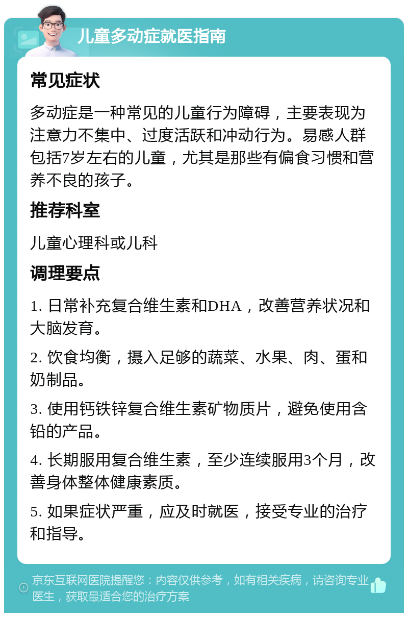 儿童多动症就医指南 常见症状 多动症是一种常见的儿童行为障碍，主要表现为注意力不集中、过度活跃和冲动行为。易感人群包括7岁左右的儿童，尤其是那些有偏食习惯和营养不良的孩子。 推荐科室 儿童心理科或儿科 调理要点 1. 日常补充复合维生素和DHA，改善营养状况和大脑发育。 2. 饮食均衡，摄入足够的蔬菜、水果、肉、蛋和奶制品。 3. 使用钙铁锌复合维生素矿物质片，避免使用含铅的产品。 4. 长期服用复合维生素，至少连续服用3个月，改善身体整体健康素质。 5. 如果症状严重，应及时就医，接受专业的治疗和指导。