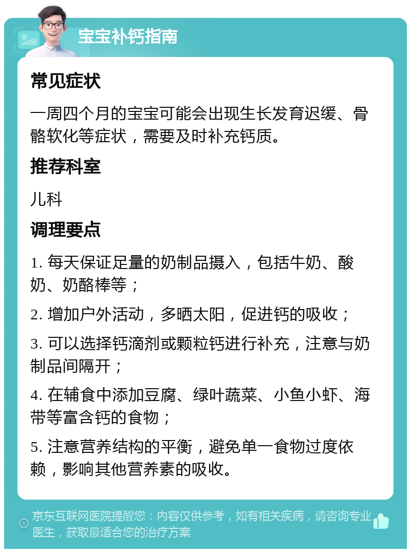 宝宝补钙指南 常见症状 一周四个月的宝宝可能会出现生长发育迟缓、骨骼软化等症状，需要及时补充钙质。 推荐科室 儿科 调理要点 1. 每天保证足量的奶制品摄入，包括牛奶、酸奶、奶酪棒等； 2. 增加户外活动，多晒太阳，促进钙的吸收； 3. 可以选择钙滴剂或颗粒钙进行补充，注意与奶制品间隔开； 4. 在辅食中添加豆腐、绿叶蔬菜、小鱼小虾、海带等富含钙的食物； 5. 注意营养结构的平衡，避免单一食物过度依赖，影响其他营养素的吸收。