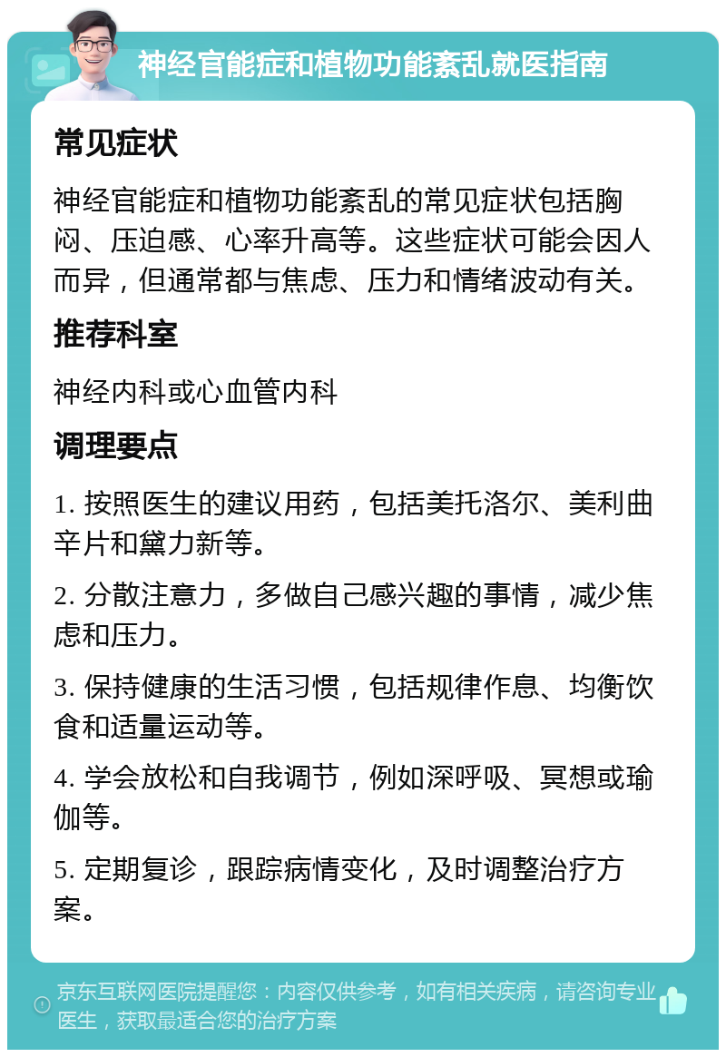 神经官能症和植物功能紊乱就医指南 常见症状 神经官能症和植物功能紊乱的常见症状包括胸闷、压迫感、心率升高等。这些症状可能会因人而异，但通常都与焦虑、压力和情绪波动有关。 推荐科室 神经内科或心血管内科 调理要点 1. 按照医生的建议用药，包括美托洛尔、美利曲辛片和黛力新等。 2. 分散注意力，多做自己感兴趣的事情，减少焦虑和压力。 3. 保持健康的生活习惯，包括规律作息、均衡饮食和适量运动等。 4. 学会放松和自我调节，例如深呼吸、冥想或瑜伽等。 5. 定期复诊，跟踪病情变化，及时调整治疗方案。