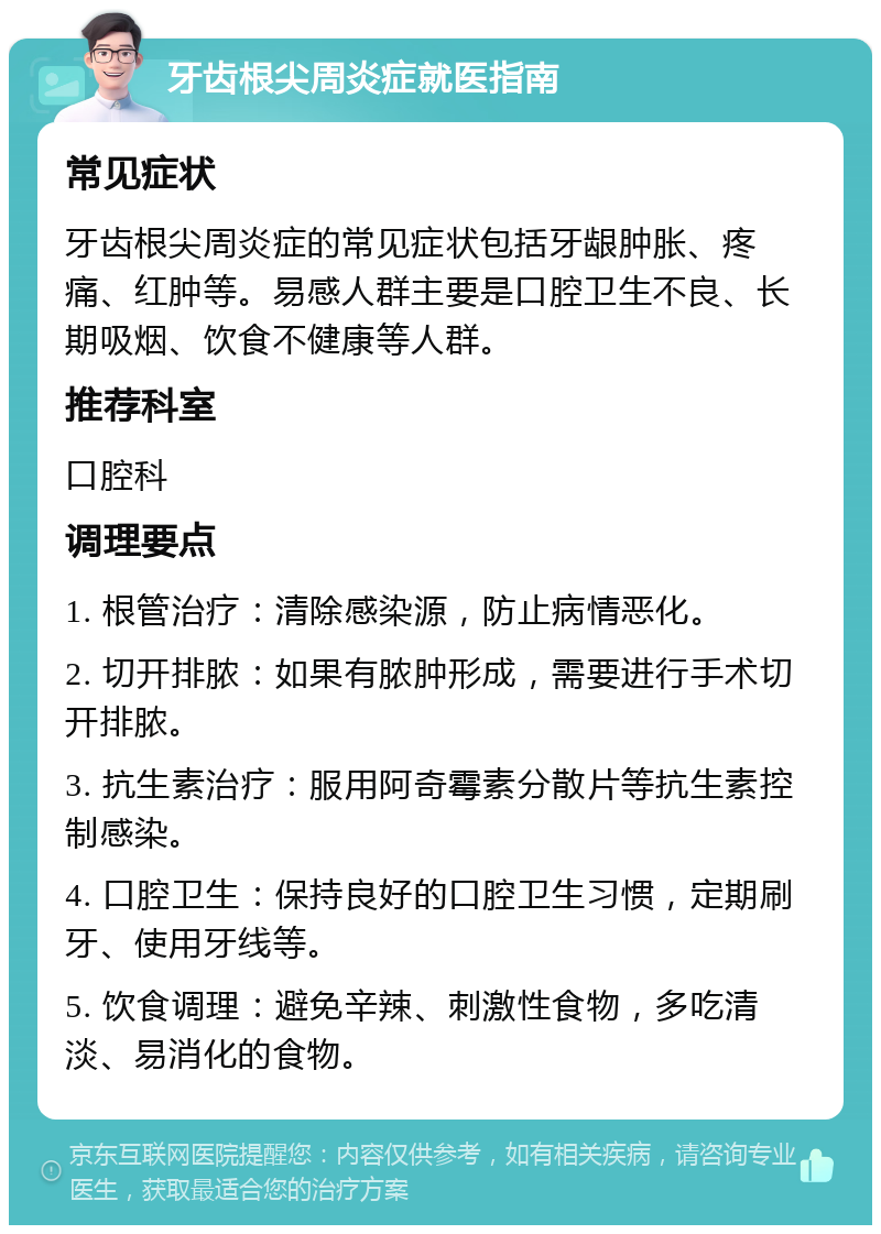 牙齿根尖周炎症就医指南 常见症状 牙齿根尖周炎症的常见症状包括牙龈肿胀、疼痛、红肿等。易感人群主要是口腔卫生不良、长期吸烟、饮食不健康等人群。 推荐科室 口腔科 调理要点 1. 根管治疗：清除感染源，防止病情恶化。 2. 切开排脓：如果有脓肿形成，需要进行手术切开排脓。 3. 抗生素治疗：服用阿奇霉素分散片等抗生素控制感染。 4. 口腔卫生：保持良好的口腔卫生习惯，定期刷牙、使用牙线等。 5. 饮食调理：避免辛辣、刺激性食物，多吃清淡、易消化的食物。