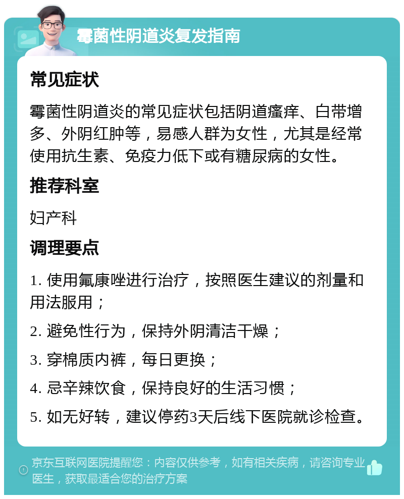 霉菌性阴道炎复发指南 常见症状 霉菌性阴道炎的常见症状包括阴道瘙痒、白带增多、外阴红肿等，易感人群为女性，尤其是经常使用抗生素、免疫力低下或有糖尿病的女性。 推荐科室 妇产科 调理要点 1. 使用氟康唑进行治疗，按照医生建议的剂量和用法服用； 2. 避免性行为，保持外阴清洁干燥； 3. 穿棉质内裤，每日更换； 4. 忌辛辣饮食，保持良好的生活习惯； 5. 如无好转，建议停药3天后线下医院就诊检查。