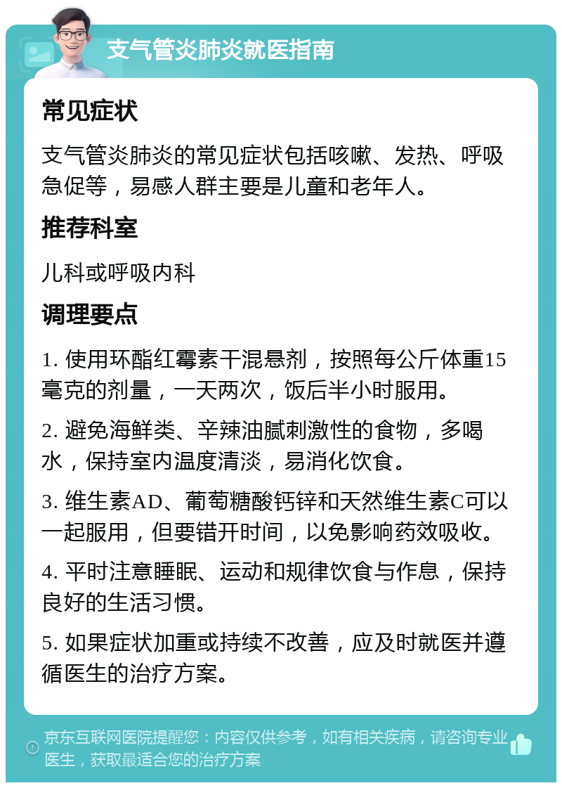 支气管炎肺炎就医指南 常见症状 支气管炎肺炎的常见症状包括咳嗽、发热、呼吸急促等，易感人群主要是儿童和老年人。 推荐科室 儿科或呼吸内科 调理要点 1. 使用环酯红霉素干混悬剂，按照每公斤体重15毫克的剂量，一天两次，饭后半小时服用。 2. 避免海鲜类、辛辣油腻刺激性的食物，多喝水，保持室内温度清淡，易消化饮食。 3. 维生素AD、葡萄糖酸钙锌和天然维生素C可以一起服用，但要错开时间，以免影响药效吸收。 4. 平时注意睡眠、运动和规律饮食与作息，保持良好的生活习惯。 5. 如果症状加重或持续不改善，应及时就医并遵循医生的治疗方案。