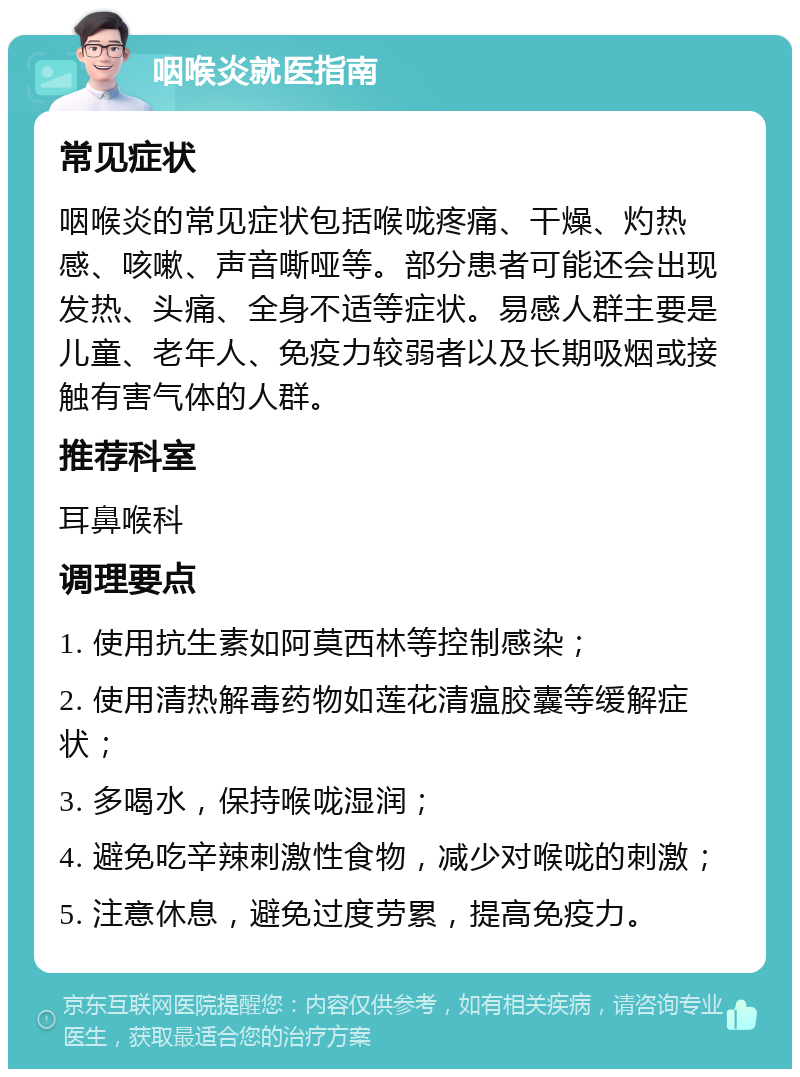 咽喉炎就医指南 常见症状 咽喉炎的常见症状包括喉咙疼痛、干燥、灼热感、咳嗽、声音嘶哑等。部分患者可能还会出现发热、头痛、全身不适等症状。易感人群主要是儿童、老年人、免疫力较弱者以及长期吸烟或接触有害气体的人群。 推荐科室 耳鼻喉科 调理要点 1. 使用抗生素如阿莫西林等控制感染； 2. 使用清热解毒药物如莲花清瘟胶囊等缓解症状； 3. 多喝水，保持喉咙湿润； 4. 避免吃辛辣刺激性食物，减少对喉咙的刺激； 5. 注意休息，避免过度劳累，提高免疫力。