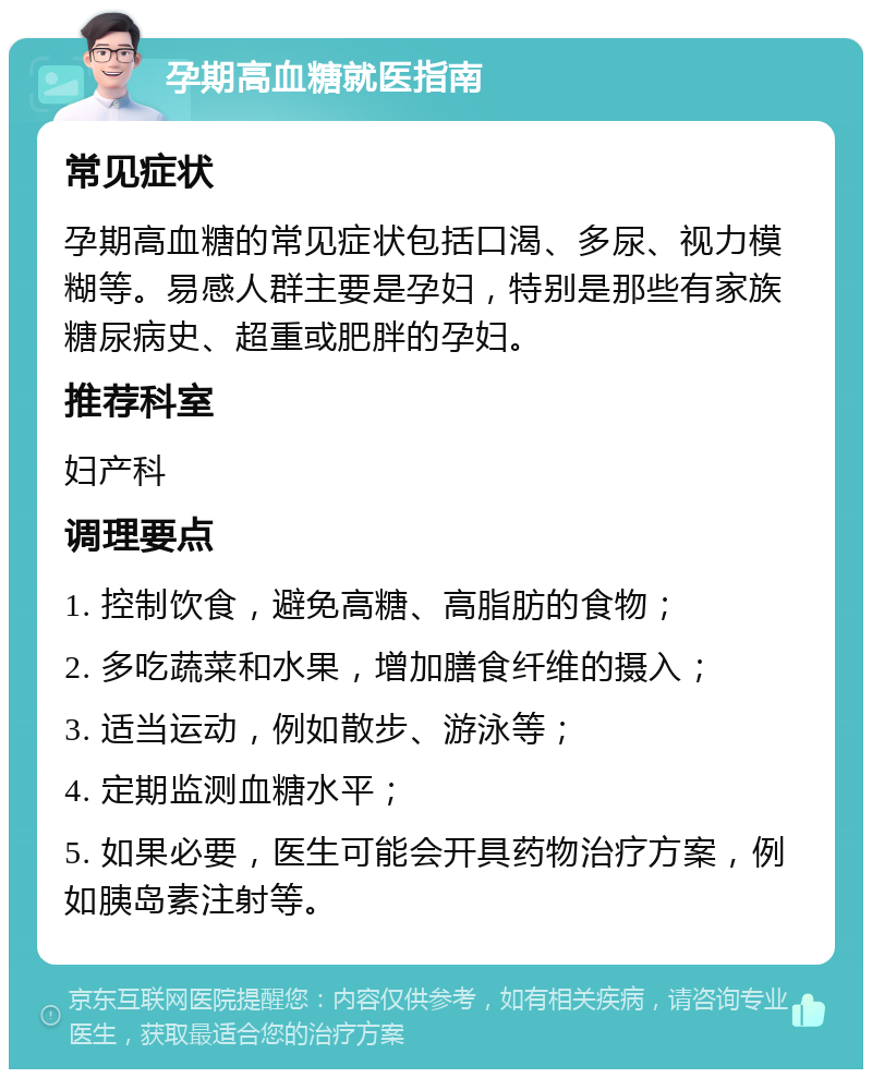 孕期高血糖就医指南 常见症状 孕期高血糖的常见症状包括口渴、多尿、视力模糊等。易感人群主要是孕妇，特别是那些有家族糖尿病史、超重或肥胖的孕妇。 推荐科室 妇产科 调理要点 1. 控制饮食，避免高糖、高脂肪的食物； 2. 多吃蔬菜和水果，增加膳食纤维的摄入； 3. 适当运动，例如散步、游泳等； 4. 定期监测血糖水平； 5. 如果必要，医生可能会开具药物治疗方案，例如胰岛素注射等。