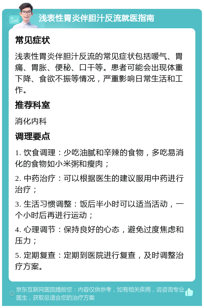 浅表性胃炎伴胆汁反流就医指南 常见症状 浅表性胃炎伴胆汁反流的常见症状包括嗳气、胃痛、胃胀、便秘、口干等。患者可能会出现体重下降、食欲不振等情况，严重影响日常生活和工作。 推荐科室 消化内科 调理要点 1. 饮食调理：少吃油腻和辛辣的食物，多吃易消化的食物如小米粥和瘦肉； 2. 中药治疗：可以根据医生的建议服用中药进行治疗； 3. 生活习惯调整：饭后半小时可以适当活动，一个小时后再进行运动； 4. 心理调节：保持良好的心态，避免过度焦虑和压力； 5. 定期复查：定期到医院进行复查，及时调整治疗方案。