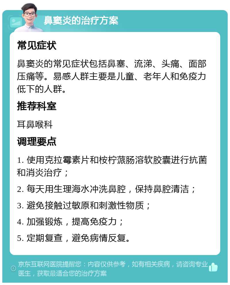 鼻窦炎的治疗方案 常见症状 鼻窦炎的常见症状包括鼻塞、流涕、头痛、面部压痛等。易感人群主要是儿童、老年人和免疫力低下的人群。 推荐科室 耳鼻喉科 调理要点 1. 使用克拉霉素片和桉柠蒎肠溶软胶囊进行抗菌和消炎治疗； 2. 每天用生理海水冲洗鼻腔，保持鼻腔清洁； 3. 避免接触过敏原和刺激性物质； 4. 加强锻炼，提高免疫力； 5. 定期复查，避免病情反复。