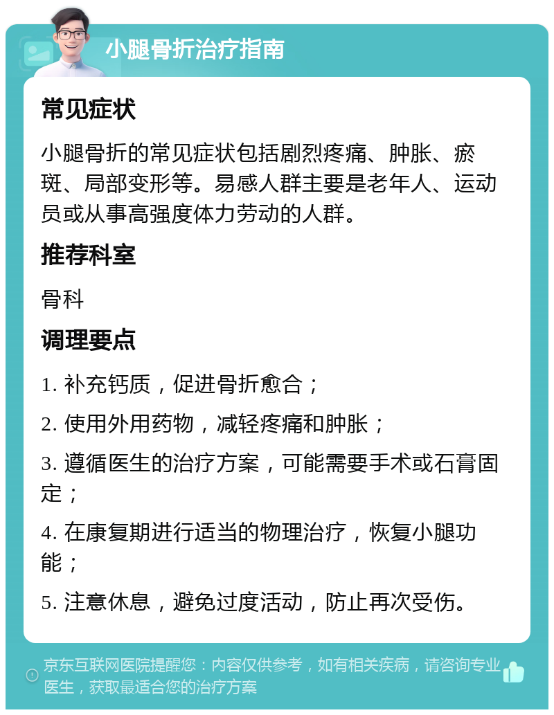 小腿骨折治疗指南 常见症状 小腿骨折的常见症状包括剧烈疼痛、肿胀、瘀斑、局部变形等。易感人群主要是老年人、运动员或从事高强度体力劳动的人群。 推荐科室 骨科 调理要点 1. 补充钙质，促进骨折愈合； 2. 使用外用药物，减轻疼痛和肿胀； 3. 遵循医生的治疗方案，可能需要手术或石膏固定； 4. 在康复期进行适当的物理治疗，恢复小腿功能； 5. 注意休息，避免过度活动，防止再次受伤。