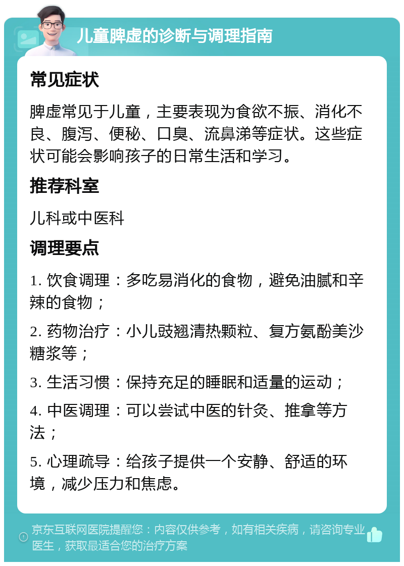 儿童脾虚的诊断与调理指南 常见症状 脾虚常见于儿童，主要表现为食欲不振、消化不良、腹泻、便秘、口臭、流鼻涕等症状。这些症状可能会影响孩子的日常生活和学习。 推荐科室 儿科或中医科 调理要点 1. 饮食调理：多吃易消化的食物，避免油腻和辛辣的食物； 2. 药物治疗：小儿豉翘清热颗粒、复方氨酚美沙糖浆等； 3. 生活习惯：保持充足的睡眠和适量的运动； 4. 中医调理：可以尝试中医的针灸、推拿等方法； 5. 心理疏导：给孩子提供一个安静、舒适的环境，减少压力和焦虑。