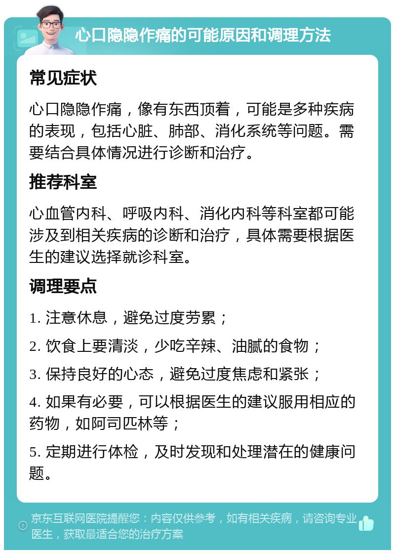 心口隐隐作痛的可能原因和调理方法 常见症状 心口隐隐作痛，像有东西顶着，可能是多种疾病的表现，包括心脏、肺部、消化系统等问题。需要结合具体情况进行诊断和治疗。 推荐科室 心血管内科、呼吸内科、消化内科等科室都可能涉及到相关疾病的诊断和治疗，具体需要根据医生的建议选择就诊科室。 调理要点 1. 注意休息，避免过度劳累； 2. 饮食上要清淡，少吃辛辣、油腻的食物； 3. 保持良好的心态，避免过度焦虑和紧张； 4. 如果有必要，可以根据医生的建议服用相应的药物，如阿司匹林等； 5. 定期进行体检，及时发现和处理潜在的健康问题。