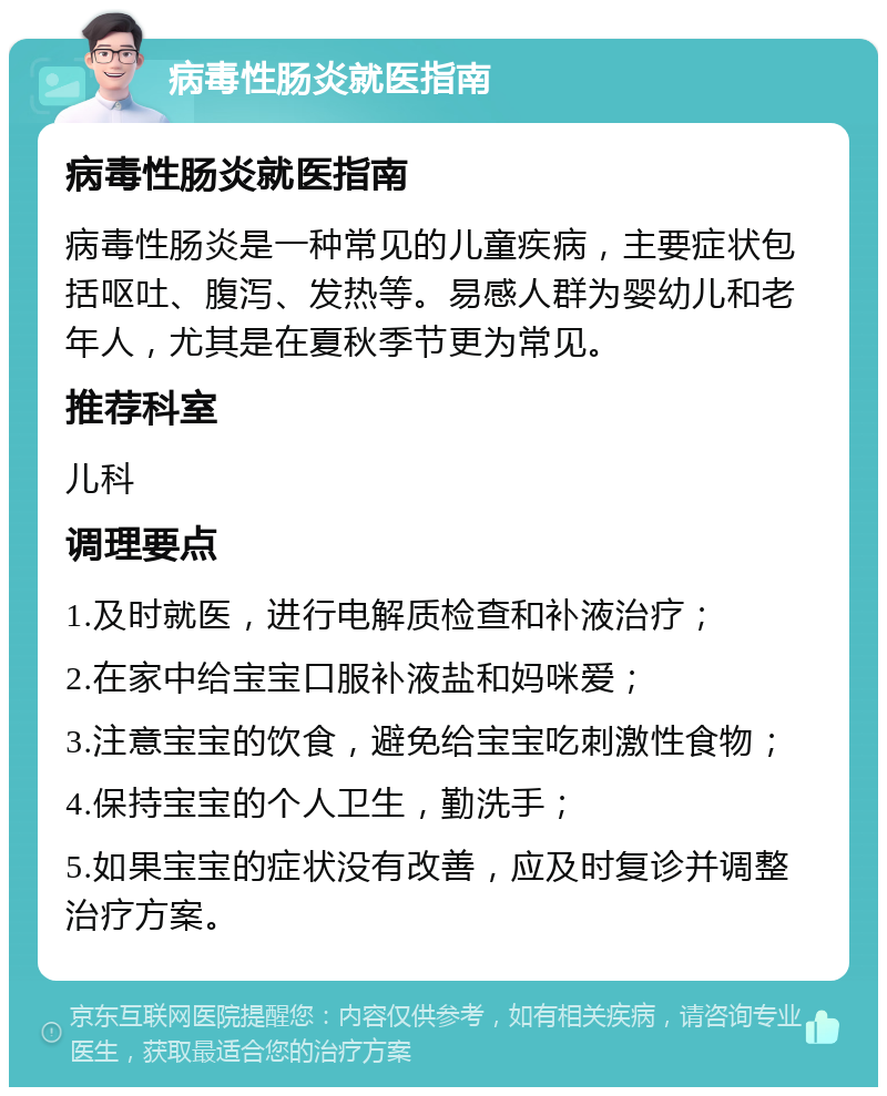 病毒性肠炎就医指南 病毒性肠炎就医指南 病毒性肠炎是一种常见的儿童疾病，主要症状包括呕吐、腹泻、发热等。易感人群为婴幼儿和老年人，尤其是在夏秋季节更为常见。 推荐科室 儿科 调理要点 1.及时就医，进行电解质检查和补液治疗； 2.在家中给宝宝口服补液盐和妈咪爱； 3.注意宝宝的饮食，避免给宝宝吃刺激性食物； 4.保持宝宝的个人卫生，勤洗手； 5.如果宝宝的症状没有改善，应及时复诊并调整治疗方案。