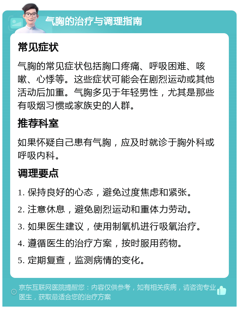 气胸的治疗与调理指南 常见症状 气胸的常见症状包括胸口疼痛、呼吸困难、咳嗽、心悸等。这些症状可能会在剧烈运动或其他活动后加重。气胸多见于年轻男性，尤其是那些有吸烟习惯或家族史的人群。 推荐科室 如果怀疑自己患有气胸，应及时就诊于胸外科或呼吸内科。 调理要点 1. 保持良好的心态，避免过度焦虑和紧张。 2. 注意休息，避免剧烈运动和重体力劳动。 3. 如果医生建议，使用制氧机进行吸氧治疗。 4. 遵循医生的治疗方案，按时服用药物。 5. 定期复查，监测病情的变化。