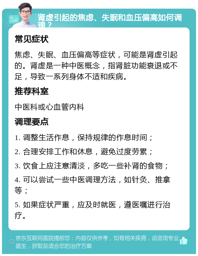 肾虚引起的焦虑、失眠和血压偏高如何调理？ 常见症状 焦虑、失眠、血压偏高等症状，可能是肾虚引起的。肾虚是一种中医概念，指肾脏功能衰退或不足，导致一系列身体不适和疾病。 推荐科室 中医科或心血管内科 调理要点 1. 调整生活作息，保持规律的作息时间； 2. 合理安排工作和休息，避免过度劳累； 3. 饮食上应注意清淡，多吃一些补肾的食物； 4. 可以尝试一些中医调理方法，如针灸、推拿等； 5. 如果症状严重，应及时就医，遵医嘱进行治疗。