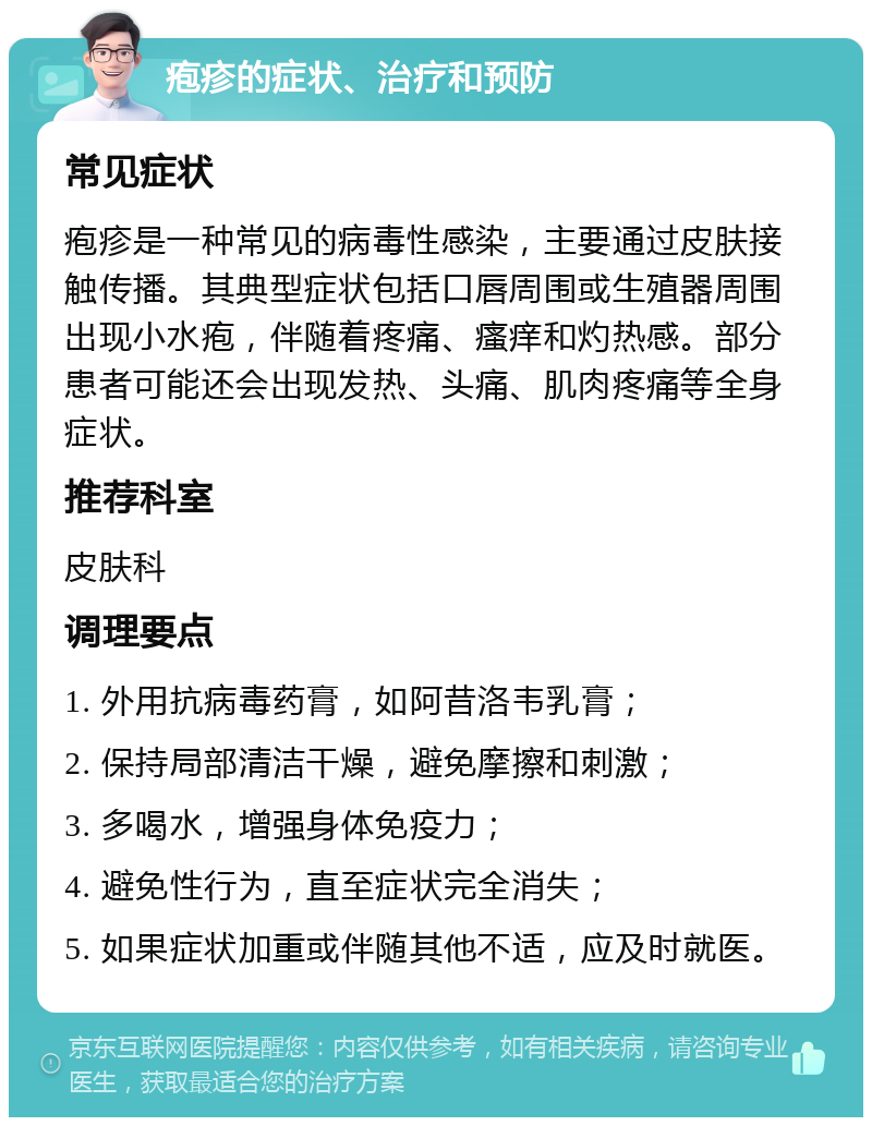 疱疹的症状、治疗和预防 常见症状 疱疹是一种常见的病毒性感染，主要通过皮肤接触传播。其典型症状包括口唇周围或生殖器周围出现小水疱，伴随着疼痛、瘙痒和灼热感。部分患者可能还会出现发热、头痛、肌肉疼痛等全身症状。 推荐科室 皮肤科 调理要点 1. 外用抗病毒药膏，如阿昔洛韦乳膏； 2. 保持局部清洁干燥，避免摩擦和刺激； 3. 多喝水，增强身体免疫力； 4. 避免性行为，直至症状完全消失； 5. 如果症状加重或伴随其他不适，应及时就医。