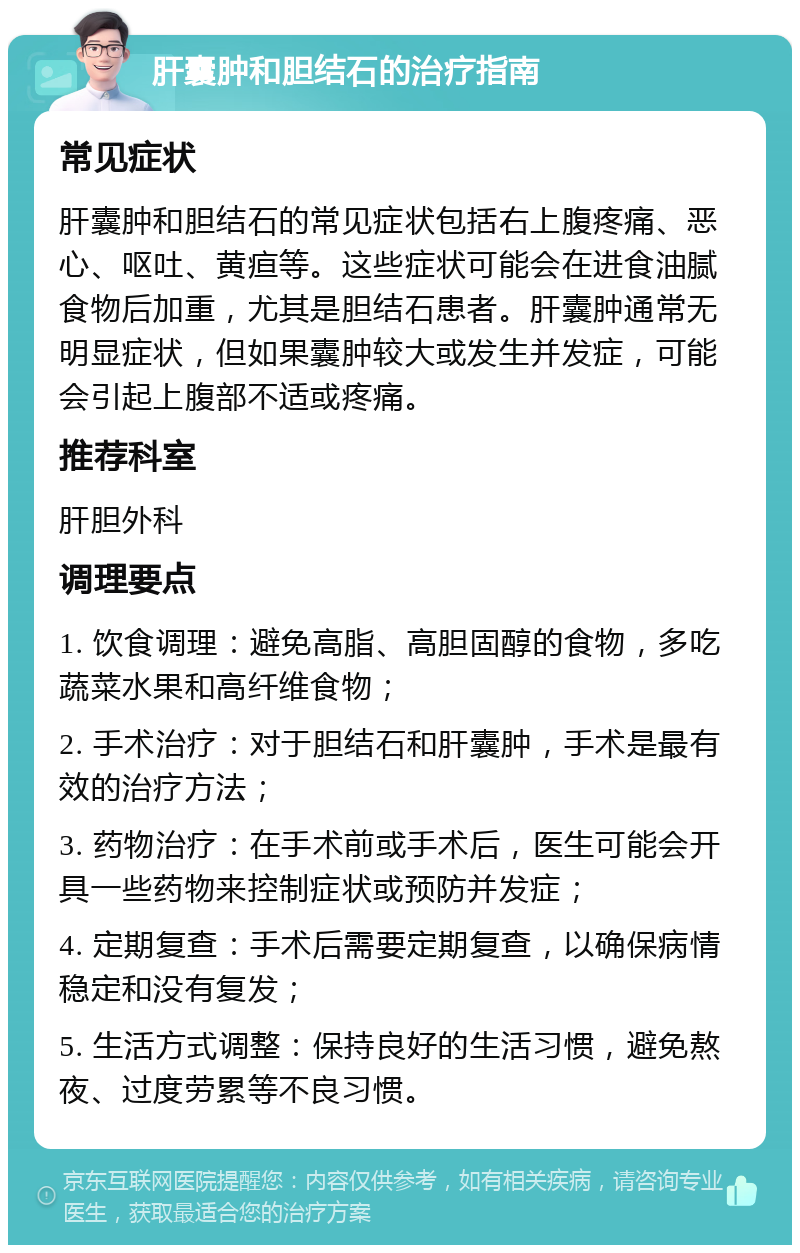 肝囊肿和胆结石的治疗指南 常见症状 肝囊肿和胆结石的常见症状包括右上腹疼痛、恶心、呕吐、黄疸等。这些症状可能会在进食油腻食物后加重，尤其是胆结石患者。肝囊肿通常无明显症状，但如果囊肿较大或发生并发症，可能会引起上腹部不适或疼痛。 推荐科室 肝胆外科 调理要点 1. 饮食调理：避免高脂、高胆固醇的食物，多吃蔬菜水果和高纤维食物； 2. 手术治疗：对于胆结石和肝囊肿，手术是最有效的治疗方法； 3. 药物治疗：在手术前或手术后，医生可能会开具一些药物来控制症状或预防并发症； 4. 定期复查：手术后需要定期复查，以确保病情稳定和没有复发； 5. 生活方式调整：保持良好的生活习惯，避免熬夜、过度劳累等不良习惯。