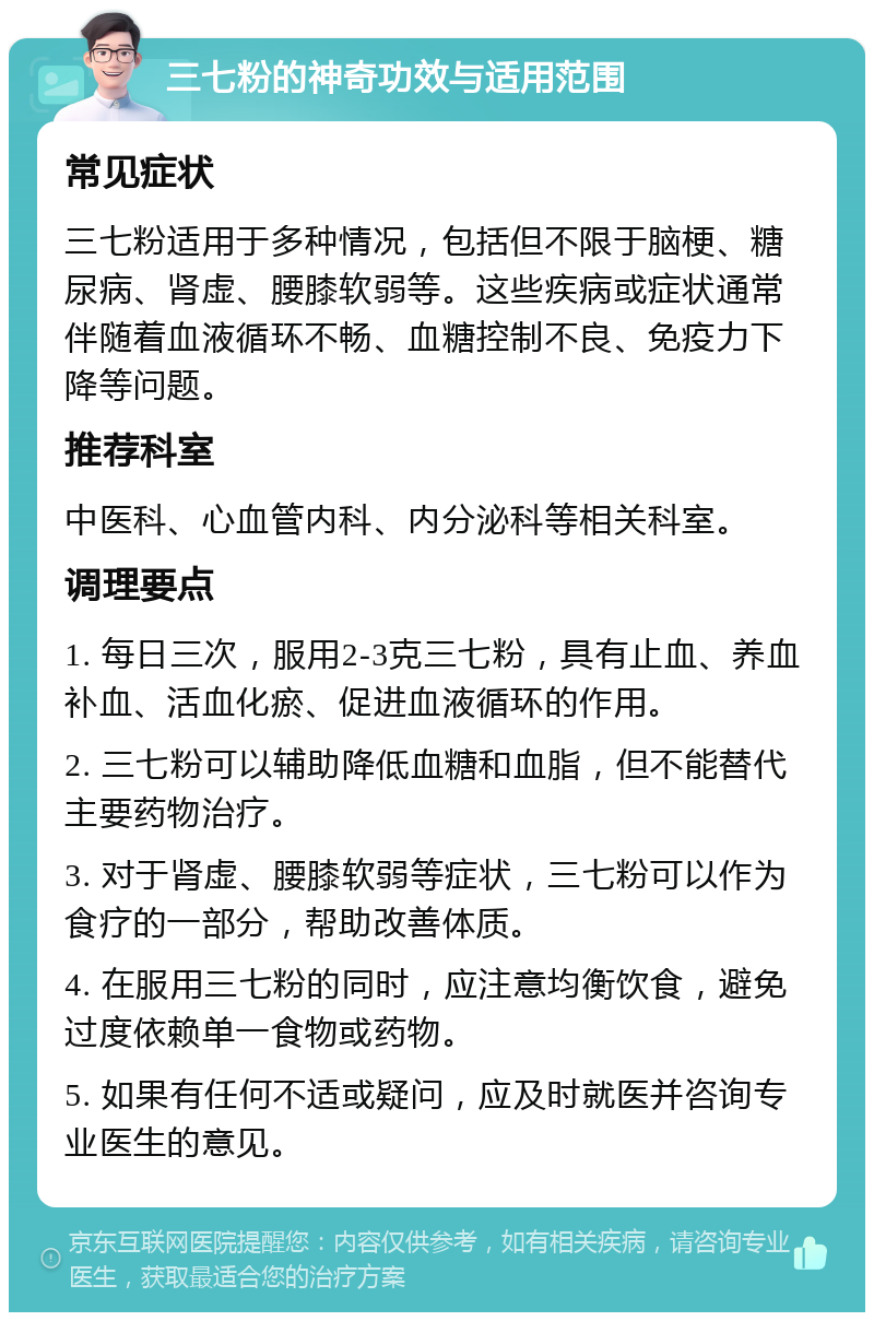 三七粉的神奇功效与适用范围 常见症状 三七粉适用于多种情况，包括但不限于脑梗、糖尿病、肾虚、腰膝软弱等。这些疾病或症状通常伴随着血液循环不畅、血糖控制不良、免疫力下降等问题。 推荐科室 中医科、心血管内科、内分泌科等相关科室。 调理要点 1. 每日三次，服用2-3克三七粉，具有止血、养血补血、活血化瘀、促进血液循环的作用。 2. 三七粉可以辅助降低血糖和血脂，但不能替代主要药物治疗。 3. 对于肾虚、腰膝软弱等症状，三七粉可以作为食疗的一部分，帮助改善体质。 4. 在服用三七粉的同时，应注意均衡饮食，避免过度依赖单一食物或药物。 5. 如果有任何不适或疑问，应及时就医并咨询专业医生的意见。