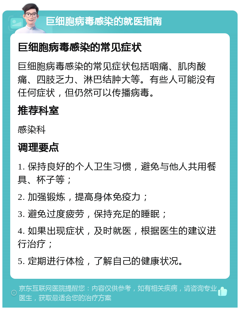 巨细胞病毒感染的就医指南 巨细胞病毒感染的常见症状 巨细胞病毒感染的常见症状包括咽痛、肌肉酸痛、四肢乏力、淋巴结肿大等。有些人可能没有任何症状，但仍然可以传播病毒。 推荐科室 感染科 调理要点 1. 保持良好的个人卫生习惯，避免与他人共用餐具、杯子等； 2. 加强锻炼，提高身体免疫力； 3. 避免过度疲劳，保持充足的睡眠； 4. 如果出现症状，及时就医，根据医生的建议进行治疗； 5. 定期进行体检，了解自己的健康状况。