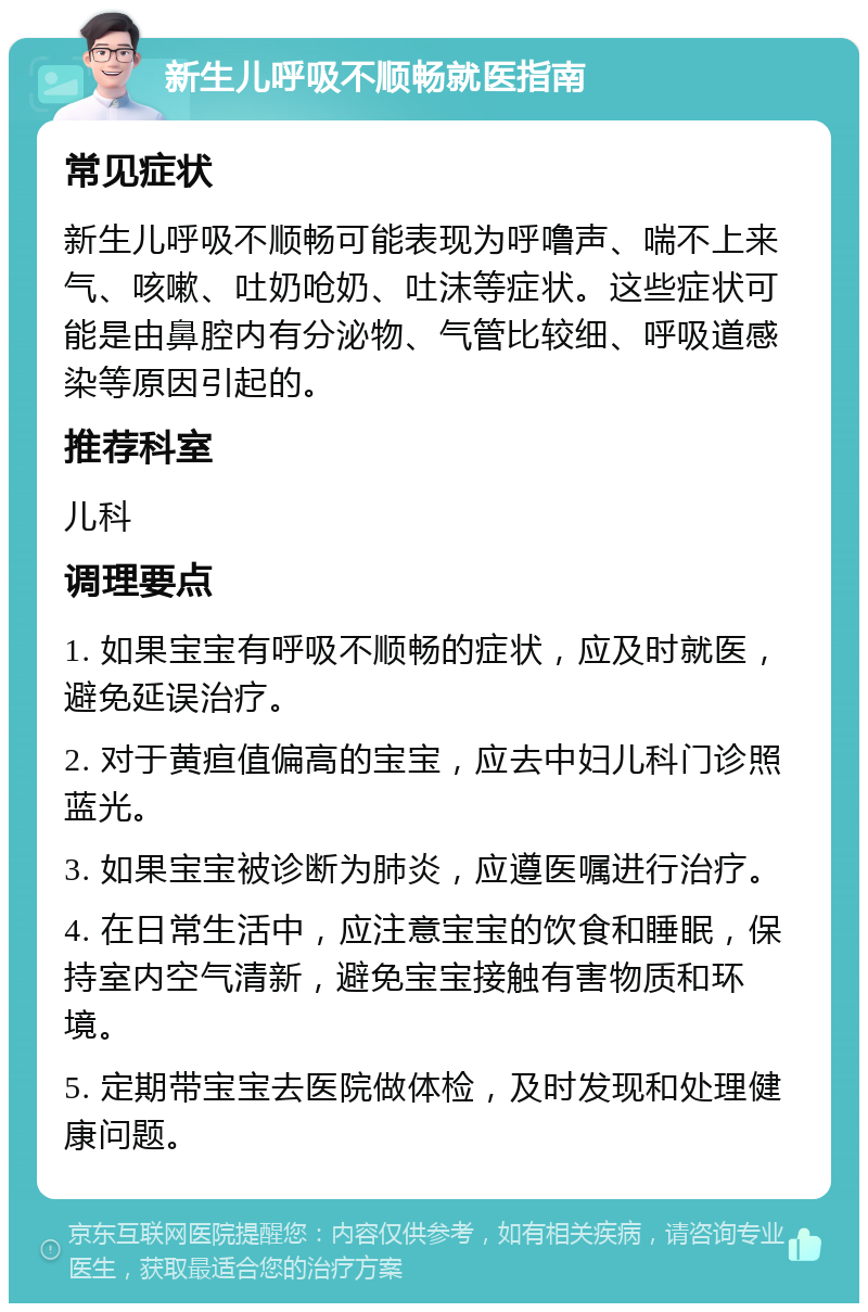 新生儿呼吸不顺畅就医指南 常见症状 新生儿呼吸不顺畅可能表现为呼噜声、喘不上来气、咳嗽、吐奶呛奶、吐沫等症状。这些症状可能是由鼻腔内有分泌物、气管比较细、呼吸道感染等原因引起的。 推荐科室 儿科 调理要点 1. 如果宝宝有呼吸不顺畅的症状，应及时就医，避免延误治疗。 2. 对于黄疸值偏高的宝宝，应去中妇儿科门诊照蓝光。 3. 如果宝宝被诊断为肺炎，应遵医嘱进行治疗。 4. 在日常生活中，应注意宝宝的饮食和睡眠，保持室内空气清新，避免宝宝接触有害物质和环境。 5. 定期带宝宝去医院做体检，及时发现和处理健康问题。