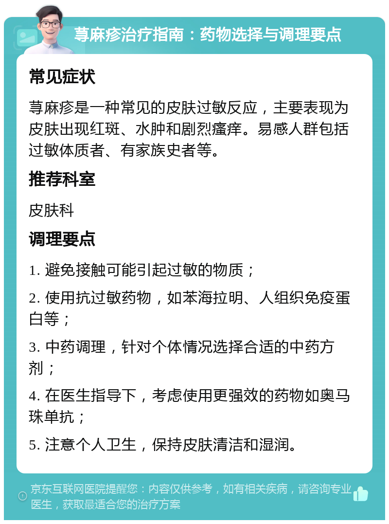 荨麻疹治疗指南：药物选择与调理要点 常见症状 荨麻疹是一种常见的皮肤过敏反应，主要表现为皮肤出现红斑、水肿和剧烈瘙痒。易感人群包括过敏体质者、有家族史者等。 推荐科室 皮肤科 调理要点 1. 避免接触可能引起过敏的物质； 2. 使用抗过敏药物，如苯海拉明、人组织免疫蛋白等； 3. 中药调理，针对个体情况选择合适的中药方剂； 4. 在医生指导下，考虑使用更强效的药物如奥马珠单抗； 5. 注意个人卫生，保持皮肤清洁和湿润。