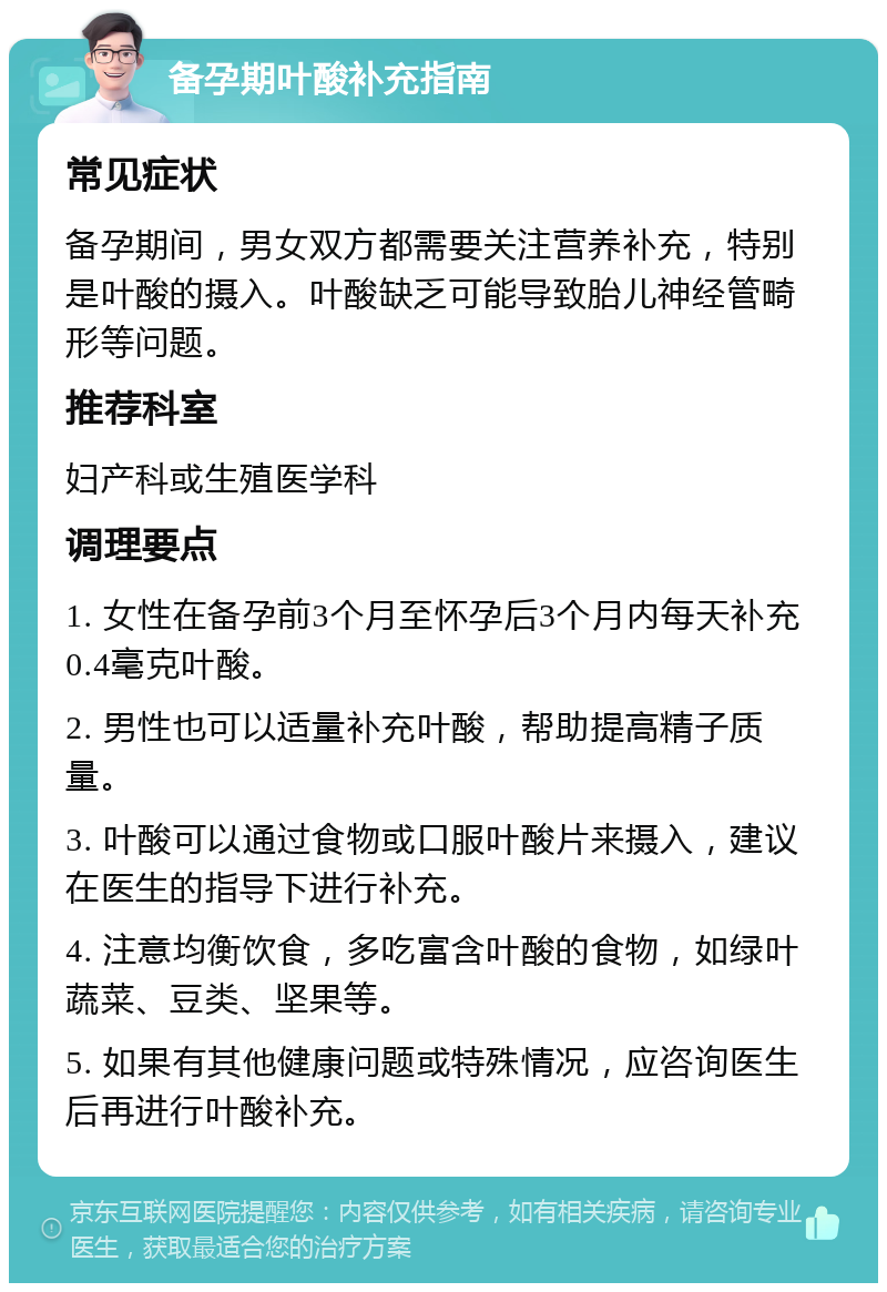 备孕期叶酸补充指南 常见症状 备孕期间，男女双方都需要关注营养补充，特别是叶酸的摄入。叶酸缺乏可能导致胎儿神经管畸形等问题。 推荐科室 妇产科或生殖医学科 调理要点 1. 女性在备孕前3个月至怀孕后3个月内每天补充0.4毫克叶酸。 2. 男性也可以适量补充叶酸，帮助提高精子质量。 3. 叶酸可以通过食物或口服叶酸片来摄入，建议在医生的指导下进行补充。 4. 注意均衡饮食，多吃富含叶酸的食物，如绿叶蔬菜、豆类、坚果等。 5. 如果有其他健康问题或特殊情况，应咨询医生后再进行叶酸补充。