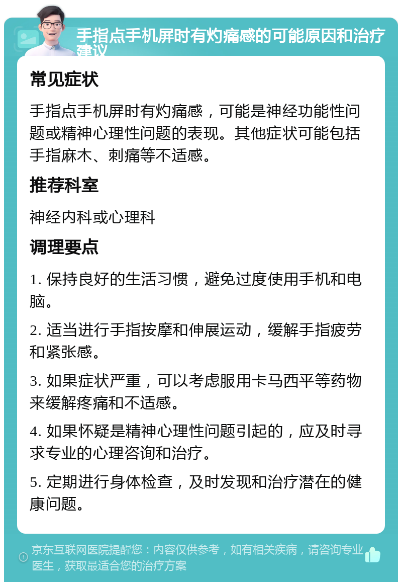 手指点手机屏时有灼痛感的可能原因和治疗建议 常见症状 手指点手机屏时有灼痛感，可能是神经功能性问题或精神心理性问题的表现。其他症状可能包括手指麻木、刺痛等不适感。 推荐科室 神经内科或心理科 调理要点 1. 保持良好的生活习惯，避免过度使用手机和电脑。 2. 适当进行手指按摩和伸展运动，缓解手指疲劳和紧张感。 3. 如果症状严重，可以考虑服用卡马西平等药物来缓解疼痛和不适感。 4. 如果怀疑是精神心理性问题引起的，应及时寻求专业的心理咨询和治疗。 5. 定期进行身体检查，及时发现和治疗潜在的健康问题。